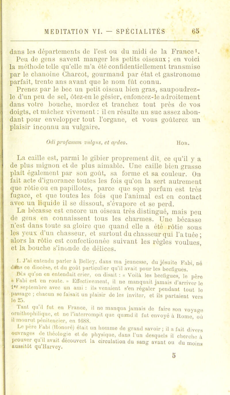 dans les départements de l’est ou du midi de la France1. Peu de gens savent manger les petits oiseaux ; en voici la méthode telle qu’elle m’a été confidentiellement transmise par le chanoine Charcot, gourmand par état et gastronome parfait, trente ans avant que le nom fût connu. Prenez par le bec un petit oiseau bien gras, saupoudrez- le d’un peu de sel, ôtez-enle gésier, enfoncez-le adroitement dans votre bouche, mordez et tranchez tout près de vos doigts, et mâchez vivement : il en résulte un suc assez abon- dant pour envelopper tout l’organe, et vous goûterez un plaisir inconnu au vulgaire. Odiprofanum vulgus, et ardeo. Hou. La caille est, parmi le gibier proprement dit, ce qu’il y a de plus mignon et de plus aimable. Une caille bien grasse plaît également par son goût, sa forme et sa couleur. On fait acte d’ignorance toutes les fois qu’on la sert autrement que rôtie ou en papillotes, parce que son parfum est très fugace, et que toutes les fois que l’animal est en contact avec un liquide il se dissout, s’évapore et se perd. La bécasse est encore un oiseau très distingué, mais peu de gens en connaissent tous les charmes. Une bécasse n’est dans toute sa gloire que quand elle a été rôtie sous les yeux d’un chasseur, et surtout du chasseur qui l’a tuée; alors la rôtie est confectionnée suivant les règles voulues, et la bouche s’inonde de délices. 1. J’ai entendu parler à Belley, dans ma jeunesse, du jésuite Fabi, né d#bs r.o diocèse, et du goût particulier qu’il avait pour les beeügues. »ès qu’on en entendait crier, on disail : « Voilà les beeügues, le père n Fabi est en route. » EiTuctivemcnl, il ne manquait jamais d’arriver le l«r septembre avec un ami : ils venaient s’en régaler pendant tout le passage ; chacun se faisait un plaisir de les inviter, et ils partaient vers le 25. Tant qu’il fut en France, il no manqua jamais do faire son voyage ornithophilique, et ne l’interrompit que quand il fut envoyé à Rome où il mourut pénitencier, en 1688. Le père i'abi (Honoré) était un homme do grand savoir ; il a fait divers ouvrages de théologie et de physique, dans l’un desquels il cherche à prouver qu'il avait découvert la circulation du sang avant ou du moins aussitût qu’Harvey. 5