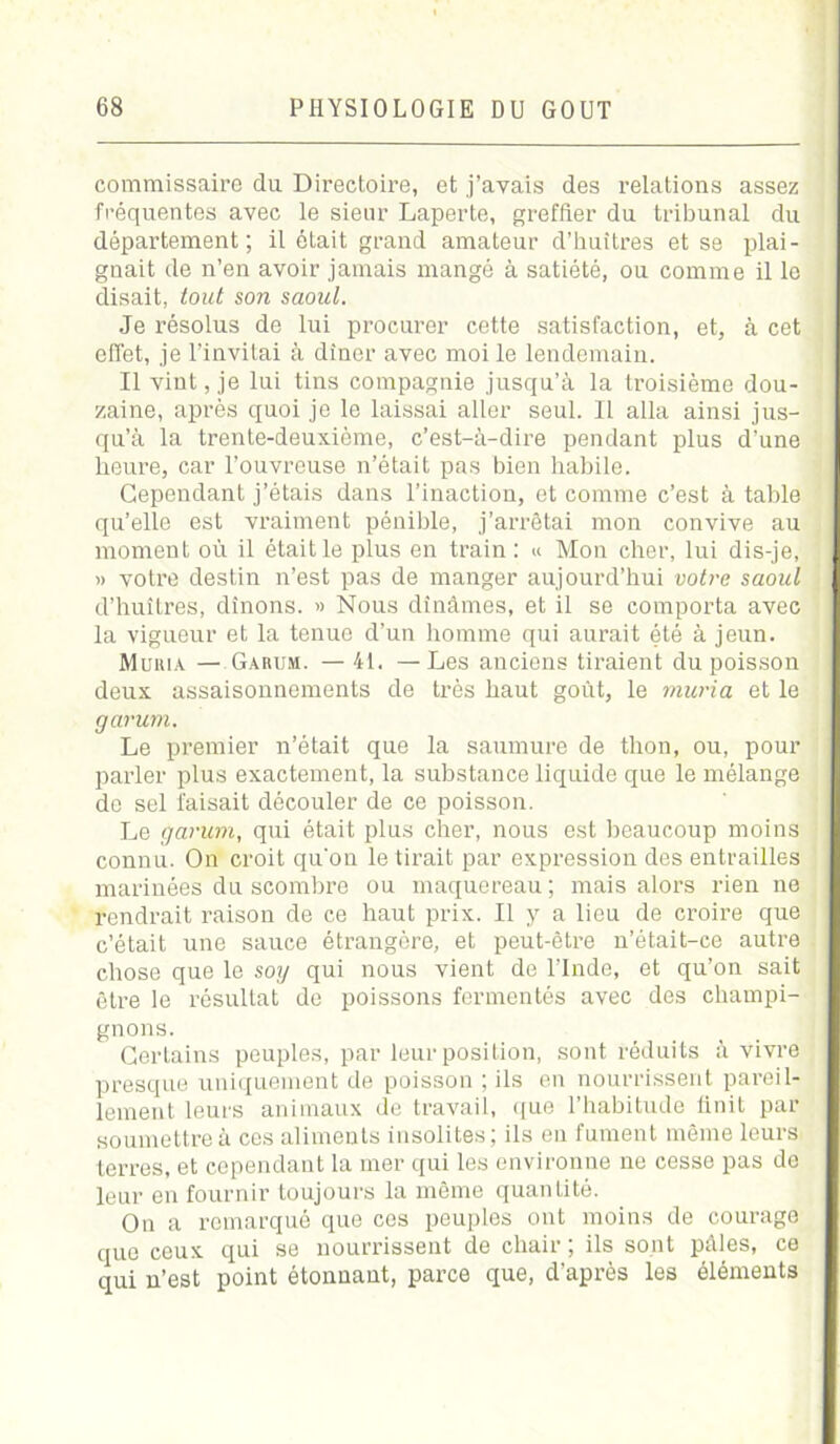 commissaire da Directoire, et j’avais des relations assez fréquentes avec le sieur Laperte, greffier du tribunal du département; il était grand amateur d’huîtres et se plai- gnait de n’en avoir jamais mangé à satiété, ou comme il le disait, tout son saoul. Je résolus de lui procurer cette satisfaction, et, à cet effet, je l’invitai à dîner avec moi le lendemain. Il vint, je lui tins compagnie jusqu’à la troisième dou- zaine, après quoi je le laissai aller seul. Il alla ainsi jus- qu’à la trente-deuxième, c’est-à-dire pendant plus d’une heure, car l’ouvreuse n’était pas bien habile. Cependant j’étais dans l’inaction, et comme c’est à table qu’elle est vraiment pénible, j’arrêtai mon convive au moment où il était le plus en train : « Mon cher, lui dis-je, » votre destin n’est pas de manger aujourd’hui votre saoul d’huîtres, dînons. » Nous dînâmes, et il se comporta avec la vigueur et la tenue d’un homme qui aurait été à jeun. Muria — Garum. — 41. —Les anciens tiraient du poisson deux assaisonnements de très haut goût, le mûri a et le garum. Le premier n’était que la saumure de thon, ou, pour parler plus exactement, la substance liquide que le mélange de sel faisait découler de ce poisson. Le garum, qui était plus cher, nous est beaucoup moins connu. On croit qu'on le tirait par expression des entrailles marinées du scombre ou maquereau; mais alors rien ne rendrait raison de ce haut prix. Il y a lieu de croire que c’était une sauce étrangère, et peut-être n’était-ce autre chose que le soy qui nous vient de l’Inde, et qu’on sait être le résultat de poissons fermentés avec des champi- gnons. Certains peuples, par leur position, sont réduits à vivre presque uniquement de poisson ; ils en nourrissent pareil- lement leurs animaux de travail, que l’habitude finit par soumettre à ces aliments insolites; ils en fument même leurs terres, et cependant la mer qui les environne ne cesse pas do leur en fournir toujours la même quantité. On a remarqué que ces peuples ont moins de courage que ceux qui se nourrissent de chair ; ils sont pâles, ce qui n’est point étonnant, parce que, d’après les éléments