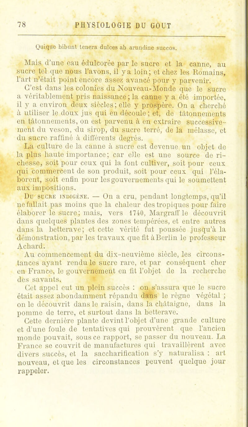 Quiqire bibunt tenera dulces ab arundine succos. Mais d’une eau édulcorée par le sucre et la canne, au sucre tel que nous l’avons, il y a loin; et chez les Romains, l’art n’était point encore assez avancé pour y parvenir. G’est dans les colonies du Nouveau-Monde que le sucre a véritablement pris naissance; la canne y a été importée, il y a environ doux siècles; elle y prospère. On a cherché à utiliser le doux jus qui en découle ; et, de tâtonnements en tâtonnements, on est parvenu à en extraire successive- ment du veson, du sirop, du sucre terré, de la mélasse, et du sucre raffiné à différents degrés. La culture de la canne à sucré est devenue un objet de la plus haute importance; car elle est une source do ri- chesse, soit pour ceux qui la font cultiver, soit pour ceux qui commercent de son produit, soit pour ceux qui l’éla- borent, soit enfin pour les gouvernements qui le soumettent aux impositions. Du sucre indigène. — On a cru, pendant longtemps, qu’il ne fallait pas moins que la chaleur des tropiques pour faire élaborer le sucre; mais, vers 1740, Margraff le découvrit dans quelques plantes des zones tempérées, et entre autres dans la betterave; et cette vérité fut poussée jusqu’à la démonstration, par les travaux que fit àBerlin le professeur Achard. Au commencement du dix-neuvième siècle, les circons- tances ayant rendu le sucre rare, et par conséquent cher en France, le gouvernement en fit l’objet de la recherche des savants. Cet appel eut un plein succès : on s’assura que le sucre était assez abondamment répandu dans le règne végétal ; on le découvrit dans le raisin, dans la châtaigne, dans la pomme de terre, et surtout dans la betterave. Cette dernière plante devint l’objet d’une grande culture et d’une foule de tentatives qui prouvèrent que l’ancien monde pouvait, sous ce rapport, se passer du nouveau. La France se couvrit de manufactures qui travaillèrent avec divers succès, et la saccharification s’y naturalisa : art nouveau, et que les circonstances peuvent quelque jour rappeler.