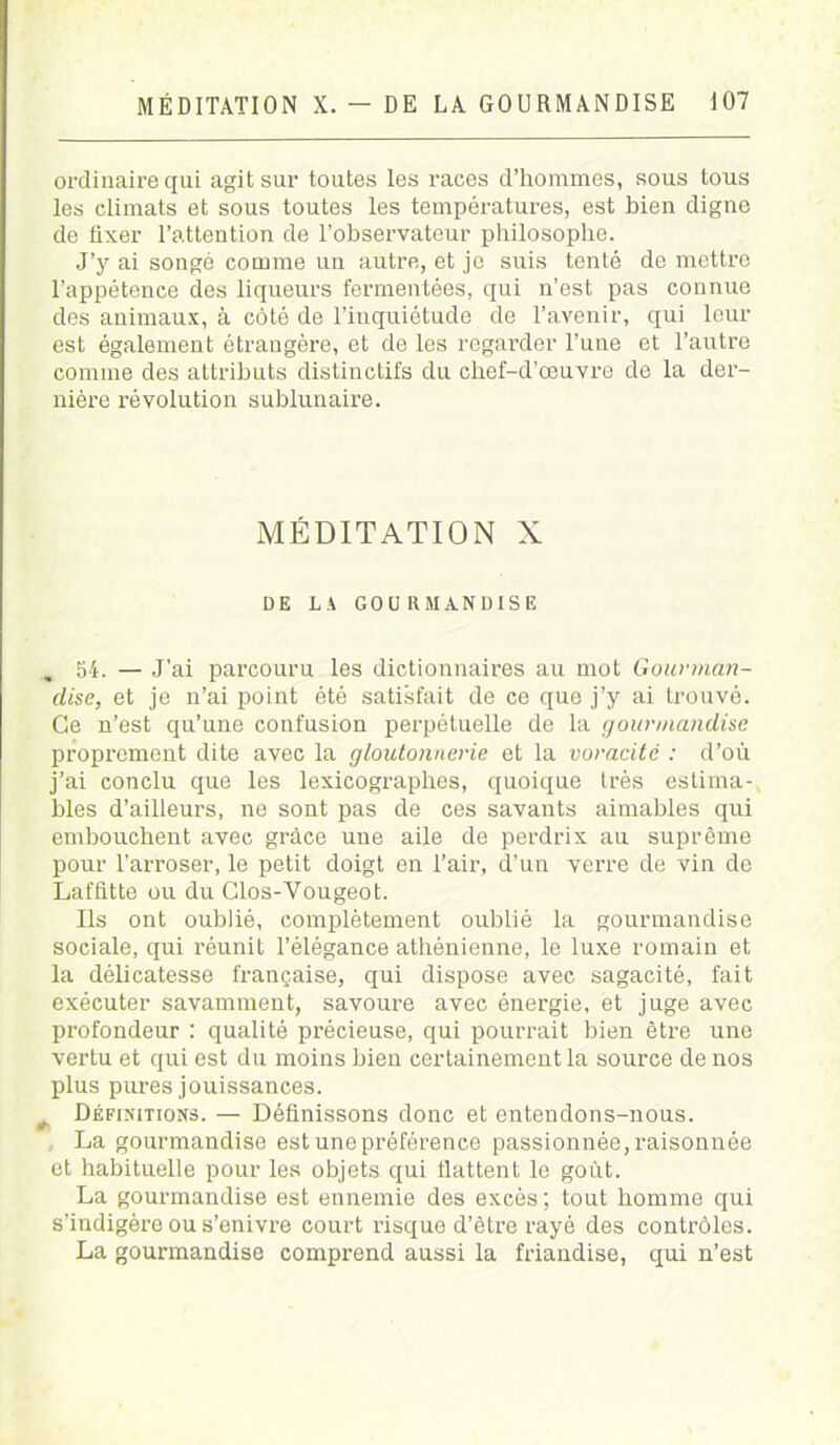 ordinaire qui agit sur toutes les races d’hommes, sous tous les climats et sous toutes les températures, est bien digne de fixer l’attention de l’observateur philosophe. J’y ai songé comme un autre, et je suis tenté de mettre l’appétence des liqueurs fermentées, qui n’est pas connue des animaux, à côté de l’inquiétude de l’avenir, qui leur est également étrangère, et de les regarder l’une et l’autre comme des attributs distinctifs du chef-d’œuvre de la der- nière révolution sublunaire. MÉDITATION X DE LA GOURMANDISE . 54. — J’ai parcouru les dictionnaires au mot Gourman- dise, et je n’ai point été satisfait de ce que j’y ai trouvé. Ce n’est qu’une confusion perpétuelle de la gourmandise proprement dite avec la gloutonnerie et la voracité : d’où j’ai conclu que les lexicographes, quoique très estima- bles d’ailleurs, ne sont pas de ces savants aimables qui embouchent avec grâce une aile de perdrix au suprême pour l’arroser, le petit doigt en l’air, d’un verre de vin de Laffitte ou du Clos-Vougeot. Ils ont oublié, complètement oublié la gourmandise sociale, qui réunit l’élégance athénienne, le luxe romain et la délicatesse française, qui dispose avec sagacité, fait exécuter savamment, savoure avec énergie, et juge avec profondeur : qualité précieuse, qui pourrait bien être une vertu et qui est du moins bien certainement la source de nos plus pures jouissances. ^ Définitions. — Définissons donc et entendons-nous. La gourmandise est une préférence passionnée, raisonnée et habituelle pour les objets qui flattent le goût. La gourmandise est ennemie des excès; tout homme qui s’indigère ou s’enivre court risque d’être rayé des contrôles. La gourmandise comprend aussi la friandise, qui n’est