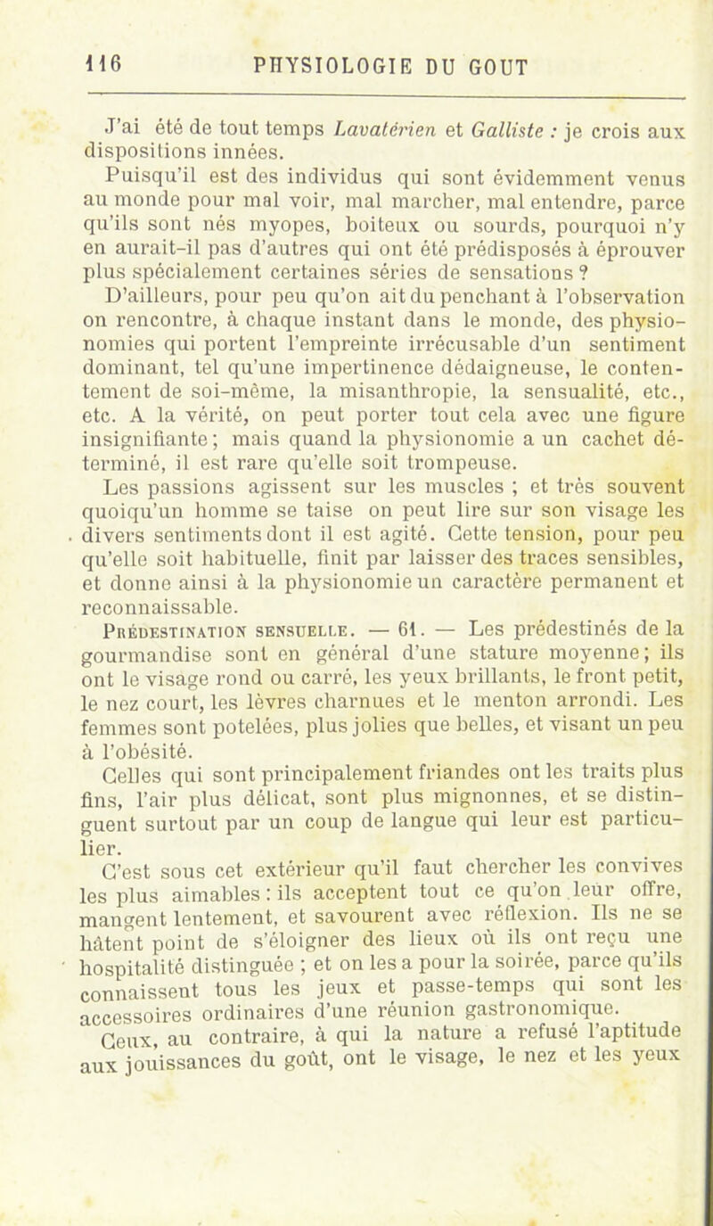 J’ai été de tout temps Lavatérien et Galliste : je crois aux dispositions innées. Puisqu'il est des individus qui sont évidemment venus au monde pour mal voir, mal marcher, mal entendre, parce qu’ils sont nés myopes, boiteux ou sourds, pourquoi n’y en aurait-il pas d’autres qui ont été prédisposés à éprouver plus spécialement certaines séries de sensations ? D’ailleurs, pour peu qu’on ait du penchant à l’observation on rencontre, à chaque instant dans le monde, des physio- nomies qui portent l’empreinte irrécusable d’un sentiment dominant, tel qu’une impertinence dédaigneuse, le conten- tement de soi-même, la misanthropie, la sensualité, etc., etc. A la vérité, on peut porter tout cela avec une figure insignifiante; mais quand la physionomie a un cachet dé- terminé, il est rare qu’elle soit trompeuse. Les passions agissent sur les muscles ; et très souvent quoiqu’un homme se taise on peut lire sur son visage les divers sentiments dont il est agité. Cette tension, pour peu qu’elle soit habituelle, finit par laisser des traces sensibles, et donne ainsi à la phjmionomie un caractère permanent et reconnaissable. Prédestination sensuelle. — 6t. — Les prédestinés delà gourmandise sont en général d’une stature moyenne; ils ont le visage rond ou carré, les yeux brillants, le front petit, le nez court, les lèvres charnues et le menton arrondi. Les femmes sont potelées, plus jolies que belles, et visant un peu à l’obésité. Celles qui sont principalement friandes ont les traits plus fins, l’air plus délicat, sont plus mignonnes, et se distin- guent surtout par un coup de langue qui leur est particu- lier. C’est sous cet extérieur qu’il faut chercher les convives les plus aimables: ils acceptent tout ce qu’on leur offre, mangent lentement, et savourent avec réflexion. Ils ne se hâtent point de s’éloigner des lieux où ils ont reçu une hospitalité distinguée ; et on lésa pour la soirée, parce qu’ils connaissent tous les jeux et passe-temps qui sont les accessoires ordinaires d’une réunion gastronomique. Ceux, au contraire, à qui la nature a refusé l’aptitude aux jouissances du goût, ont le visage, le nez et les yeux