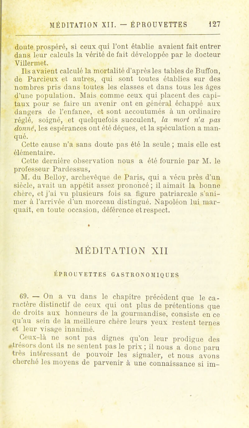 doute prospéré, si ceux qui l’ont établie avaient fait entrer dans leur calculs la vérité de fait développée par le docteur Villermet. Ils avaient calculé la mortalité d'après les tables de BufTon, de Parcieux et autres, qui sont toutes établies sur des nombres pris dans toutes les classes et dans tous les âges d’une population. Mais comme ceux qui placent des capi- taux pour se faire un avenir ont en général échappé aux dangers de l’enfance, et sont accoutumés à un ordinaire réglé, soigné, et quelquefois succulent, la mort n'a pas donne, les espérances ont été déçues, et la spéculation a man- qué. Cette cause n’a sans doute pas été la seule ; mais elle est élémentaire. Cette dernière observation nous a été fournie par M. le professeur Pardessus, M. du Belloy, archevêque de Paris, qui a vécu près d’un siècle, avait un appétit assez prononcé ; il aimait la bonne chère, et j’ai vu plusieurs fois sa figure patriarcale s'ani- mer à l’arrivée d’un morceau distingué. Napoléon lui mar- quait, en toute occasion, déférence et respect. MÉDITATION XII ÉPROUVETTES GASTRONOMIQUES 69. — On a vu dans le chapitre précédent que le ca- ractère distinctif de ceux qui ont plus de prétentions que de droits aux honneurs de la gourmandise, consiste en ce qu'au sein de la meilleure chère leurs yeux restent ternes et leur visage inanimé. Ceux-là ne sont pas dignes qu’on leur prodigue des «trésors dont ils ne sentent pas le prix ; il nous a donc paru très intéressant de pouvoir les signaler, et nous avons cherché les moyens de parvenir à une connaissance si im-