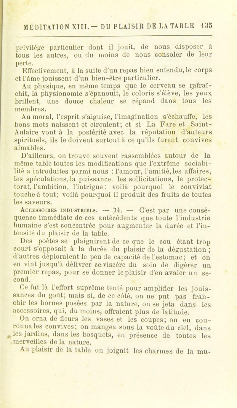 privilège particulier dont il jouit, de nous disposer à tous les autres, ou du moins de nous consoler de leur perte. Effectivement, à la suite d’un repas bien entendu, le corps et l’àme jouissent d’un bien-être particulier. Au physique, en même temps que le cerveau se rafraî- chit, la physionomie s’épanouit, le coloris s’élève, les yeux brillent, une douce chaleur se répand dans tous les membres. Au moral, l’esprit s’aiguise, l’imagination s’échauffe, les bons mots naissent et circulent; et si La Fare et Saint- Aulaire vont à la postérité avec la réputation d’auteurs spirituels, ils le doivent surtout à ce qu’ils furent convives aimables. D’ailleurs, on trouve souvent rassemblées autour de la même table toutes les modifications que l’extrême sociabi- lité a introduites parmi nous : l’amour, l’amitié,les affaires, les spéculations, la puissance, les sollicitations, le protec- torat, l’ambition, l’intrigue : voilà pourquoi le conviviat touche à tout; voilà pourquoi il produit des fruits de toutes les saveurs. Accessoires industriels. — 74. — C’est par une consé- quence immédiate de ces antécédents que toute l'industrie humaine s’est concentrée pour augmenter la durée et l’in- tensité du plaisir de la table. Des poètes se plaignirent de ce que le cou étant trop court s’opposait à la durée du plaisir de la dégustation ; d’autres déploraient le peu de capacité de l’estomac ; et on en vint jusqu’à délivrer ce viscère du soin de digérer un premier repas, pour se donner le plaisir d’en avaler un se- cond. Ce fut là l’effort suprême tenté pour amplifier les jouis- sances du goût; mais si, de ce côté, on ne put pas fran- chir les bornes posées par la nature, on se jeta dans les accessoires, qui, du moins, offraient plus de latitude. On orna de fleurs les vases et les coupes; on en cou- ronna les convives; on mangea sous la voûte du ciel, dans « les jardins, dans les bosquets, en présence de toutes les merveilles de la nature. Au plaisir de la table on joignit les charmes de la mu-