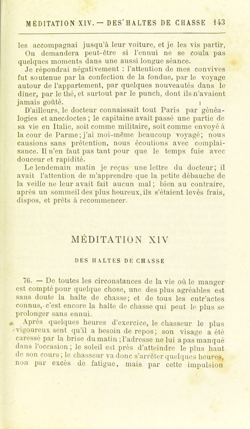 les accompagnai jusqu’à leur voiture, et je les vis partir, On demandera peut-être si l’ennui ne se coula pas quelques moments dans une aussi longue séance. Je répondrai négativement : l’attention de mes convives fut soutenue par la confection de la fondue, par le voyage autour de l’appartement, par quelques nouveautés dans le dîner, par le thé, et surtout par le punch, dont ils n’avaient jamais goûté. t D’ailleurs, le docteur connaissait tout Paris par généa- logies et anecdoctes ; le capitaine avait passé une partie de sa vie en Italie, soit comme militaire, soit comme envoyé à la cour de Parme; j’ai moi-même beaucoup voyagé; nous causions sans prétention, nous écoutions avec complai- sance. 11 n’en faut pas tant pour que le temps fuie avec douceur et rapidité. Le lendemain matin je reçus une lettre du docteur; il avait l’attention de m’apprendre que la petite débauche de la veille ne leur avait fait aucun mal ; bien au contraire, après un sommeil des plus heureux, ils s’étaient levés frais, dispos, et prêts à recommencer. MÉDITATION XIV DES HALTES DE CHASSE 76. — De toutes les circonstances de la vie où le manger est compté pour quelque chose, une des plus agréables est sans doute la halte de chasse; et de tous les entr’actes connus,-c'est encore la halte de chasse qui peut le plus se prolonger sans ennui. *■ Après quelques heures d’exercice, le chasseur le plus 1 vigoureux sent qu’il a besoin de repos; son visage a été caressé par la brise dumatin M’adresse ne lui a pas manqué dans l’occasion ; le soleil est près d’atteindre le plus haut de son cours; le chasseur va donc s’arrêter quelques heures, non par excès de fatigue, mais par cette impulsion