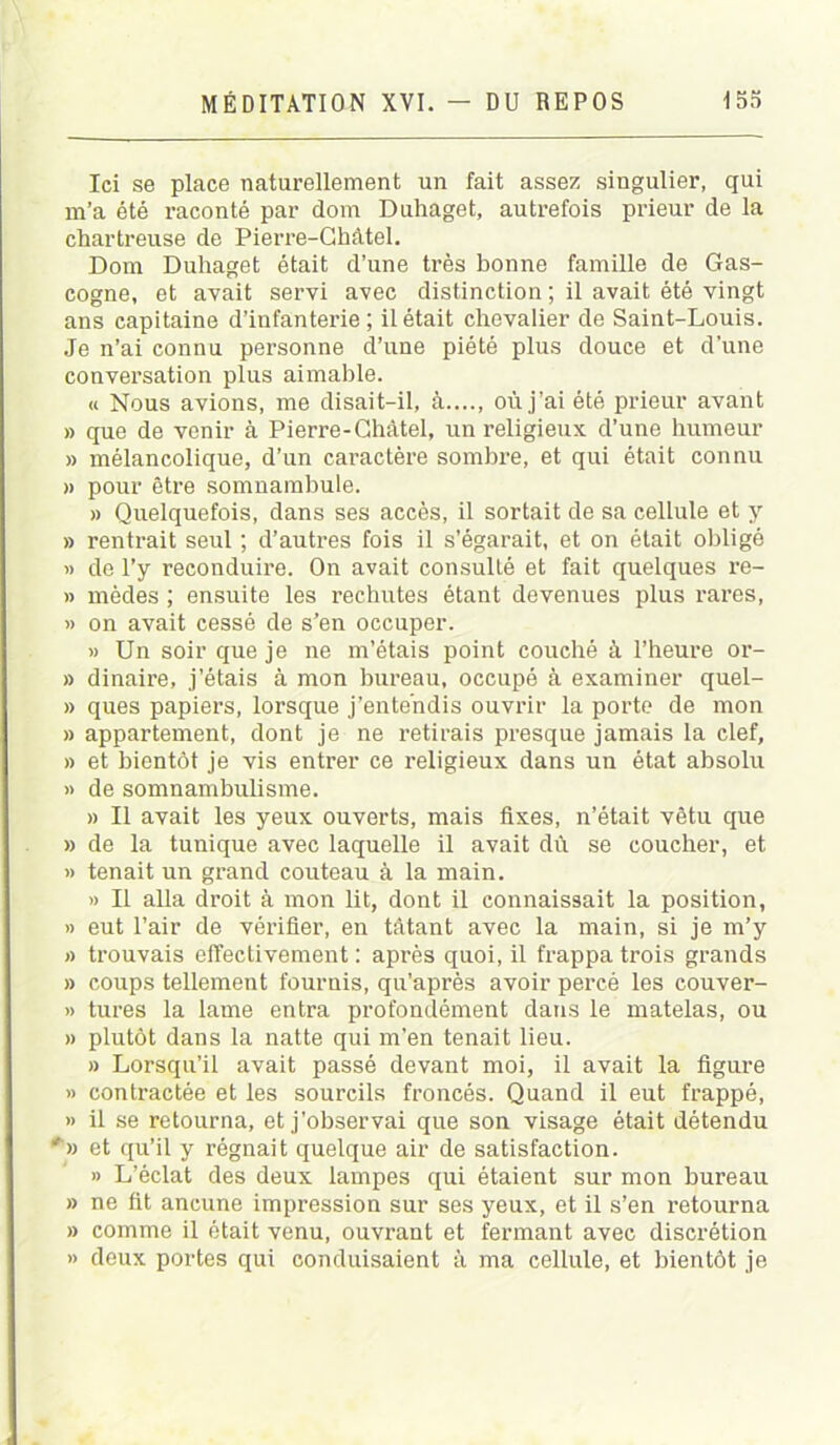 Ici se place naturellement un fait assez singulier, qui m’a été raconté par dom Duhaget, autrefois prieur de la chartreuse de Pierre-Châtel. Dom Duhaget était d’une très bonne famille de Gas- cogne, et avait servi avec distinction ; il avait été vingt ans capitaine d’infanterie; il était chevalier de Saint-Louis. Je n’ai connu personne d’une piété plus douce et d’une conversation plus aimable. a Nous avions, me disait-il, à où j’ai été prieur avant » que de venir à Pierre-Châtel, un religieux d’une humeur » mélancolique, d’un caractère sombre, et qui était connu » pour être somnambule. » Quelquefois, dans ses accès, il sortait de sa cellule et y » rentrait seul ; d’autres fois il s’égarait, et on était obligé » de l’y reconduire. On avait consulté et fait quelques re- » mèdes ; ensuite les rechutes étant devenues plus rares, » on avait cessé de s’en occuper. » Un soir que je ne m’étais point couché à l’heure or- » dinaire, j’étais à mon bureau, occupé à examiner quel- » ques papiers, lorsque j’entendis ouvrir la porte de mon » appartement, dont je ne retirais presque jamais la clef, » et bientôt je vis entrer ce religieux dans un état absolu » de somnambulisme. » Il avait les yeux ouverts, mais fixes, n’était vêtu que » de la tunique avec laquelle il avait dû se coucher, et » tenait un grand couteau à la main. » Il alla droit à mon lit, dont il connaissait la position, » eut l’air de vérifier, en tâtant avec la main, si je m’y » trouvais effectivement : après quoi, il frappa trois grands » coups tellement fournis, qu’après avoir percé les couver- » tures la lame entra profondément dans le matelas, ou » plutôt dans la natte qui m’en tenait lieu. » Lorsqu’il avait passé devant moi, il avait la figure » contractée et les sourcils froncés. Quand il eut frappé, » il se retourna, et j'observai que son visage était détendu *» et qu’il y régnait quelque air de satisfaction. » L’éclat des deux lampes qui étaient sur mon bureau » ne üt ancune impression sur ses yeux, et il s’en retourna » comme il était venu, ouvrant et fermant avec discrétion » deux portes qui conduisaient à ma cellule, et bientôt je