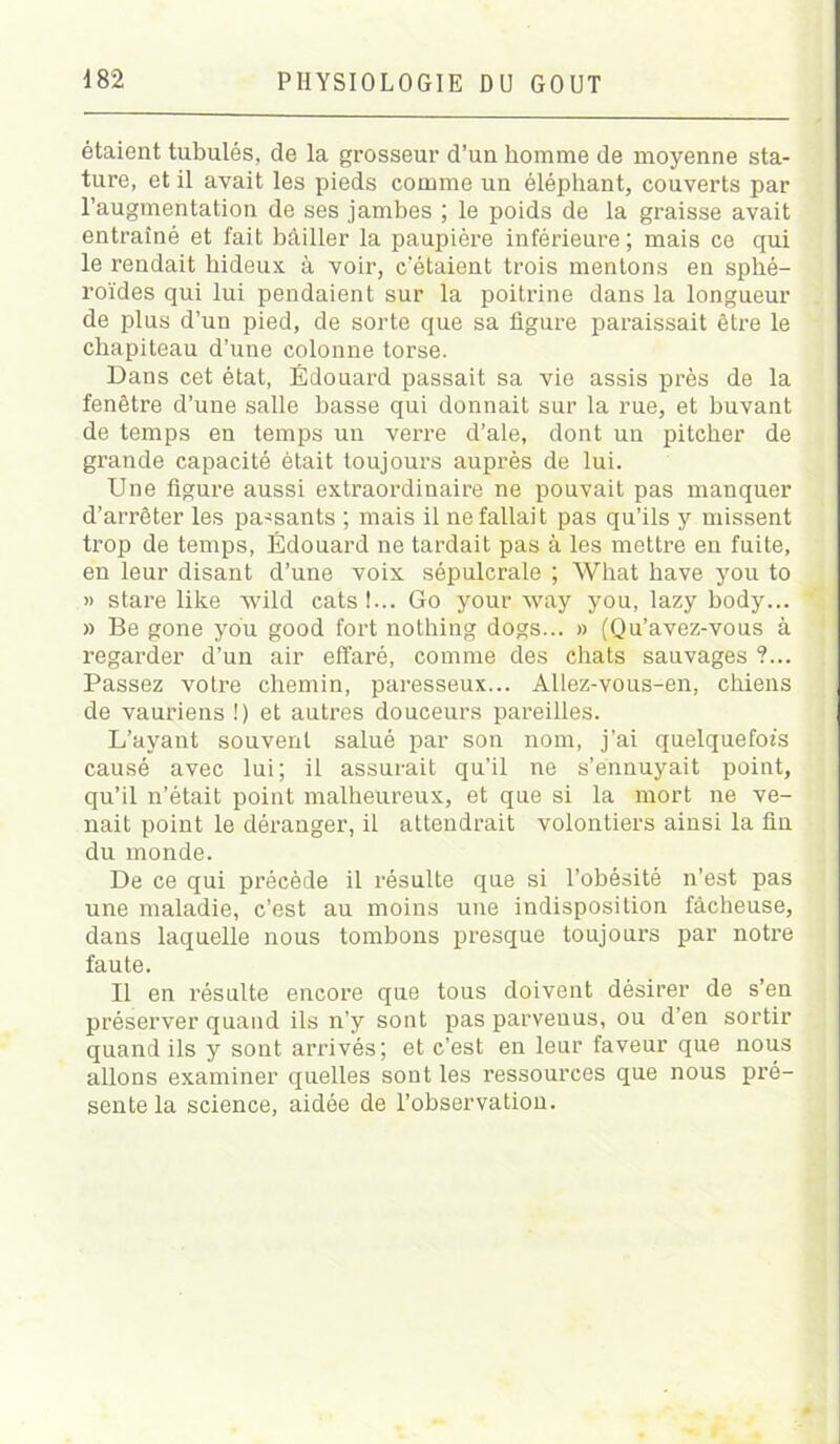 étaient tubulés, de la grosseur d’un homme de moyenne sta- ture, et il avait les pieds comme un éléphant, couverts par l’augmentation de ses jambes ; le poids de la graisse avait entraîné et fait bâiller la paupière inférieure ; mais ce qui le rendait hideux à voir, c’étaient trois mentons en sphé- roïdes qui lui pendaient sur la poitrine dans la longueur de plus d’un pied, de sorte que sa figure paraissait être le chapiteau d’une colonne torse. Dans cet état, Édouard passait sa vie assis près de la fenêtre d’une salle basse qui donnait sur la rue, et buvant de temps en temps un verre d’ale, dont un pitcher de grande capacité était toujours auprès de lui. Une figure aussi extraordinaire ne pouvait pas manquer d’arrêter les passants ; mais il ne fallait pas qu’ils y missent trop de temps, Édouard ne tardait pas à les mettre en fuite, en leur disant d’une voix sépulcrale ; What hâve you to » stare like xvild cats!... Go your way you, lazy body... » Be gone you good fort nothing dogs... » (Qu’avez-vous à regarder d’un air effaré, comme des chats sauvages ?... Passez votre chemin, paresseux... Allez-vous-en, chiens de vauriens !) et autres douceurs pareilles. L’ayant souvent salué par son nom, j’ai quelquefois causé avec lui; il assurait qu’il ne s’ennuyait point, qu’il n’était point malheureux, et que si la mort ne ve- nait point le déranger, il attendrait volontiers ainsi la fin du monde. De ce qui précède il résulte que si l’obésité n’est pas une maladie, c’est au moins une indisposition fâcheuse, dans laquelle nous tombons presque toujours par notre faute. Il en résulte encore que tous doivent désirer de s’en préserver quand ils n’y sont pas parvenus, ou d’en sortir quand ils y sont arrivés; et c’est en leur faveur que nous allons examiner quelles sont les ressources que nous pré- sente la science, aidée de l’observation.