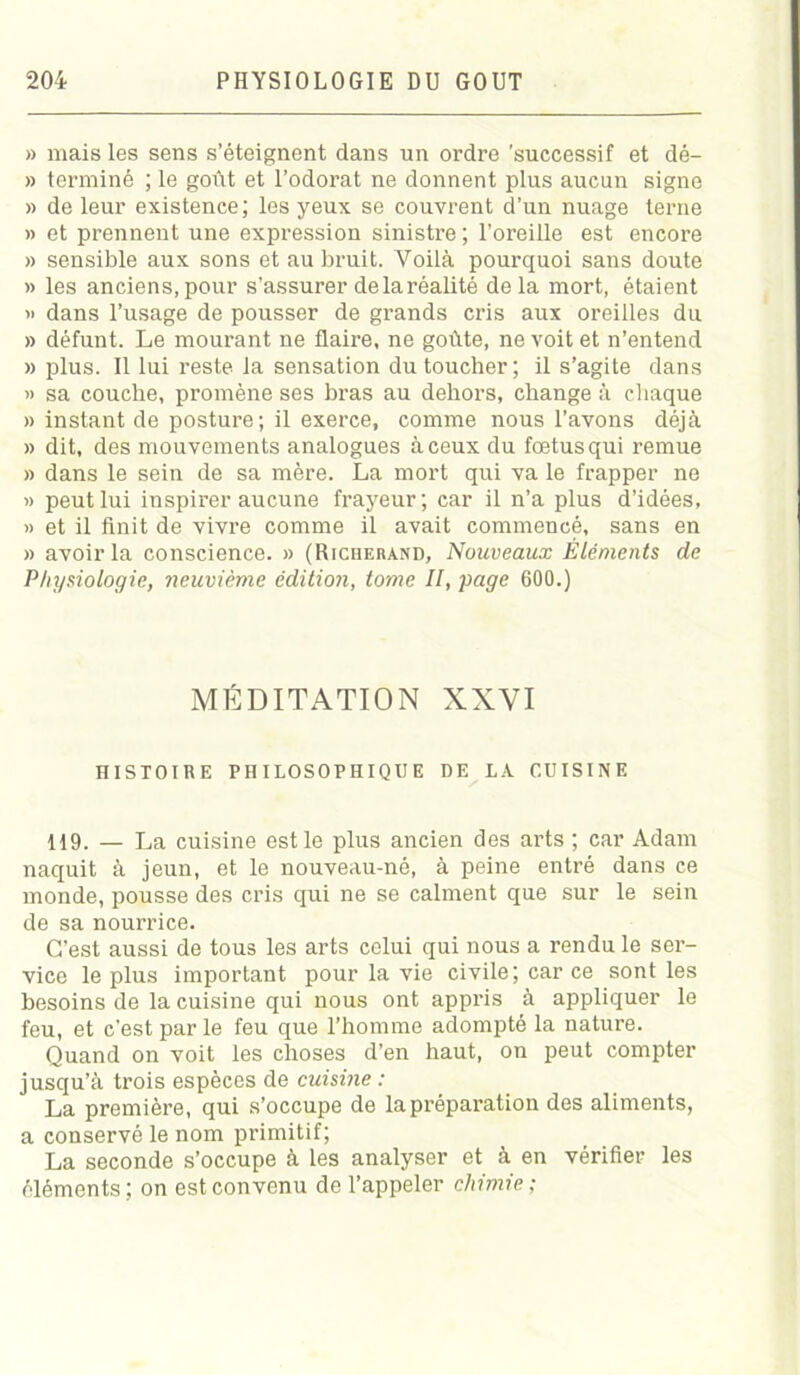 » mais les sens s’éteignent dans un ordre 'successif et dé- » terminé ; le goût et l’odorat ne donnent plus aucun signe » de leur existence; les yeux se couvrent d’un nuage terne » et prennent une expression sinistre ; l'oreille est encore » sensible aux sons et au bruit. Voilà pourquoi sans doute » les anciens, pour s’assurer de la réalité delà mort, étaient » dans l’usage de pousser de grands cris aux oreilles du » défunt. Le mourant ne flaire, ne goûte, ne voit et n’entend » plus. Il lui reste la sensation du toucher; il s’agite dans » sa couche, promène ses bras au dehors, change à chaque » instant de posture; il exerce, comme nous l’avons déjà » dit, des mouvements analogues à ceux du fœtus qui remue » dans le sein de sa mère. La mort qui va le frapper ne » peut lui inspirer aucune frayeur; car il n’a plus d’idées, » et il Unit de vivre comme il avait commencé, sans en » avoir la conscience. » (Richeiiànd, Nouveaux Éléments de Physiologie, neuvième édition, tome II, page 600.) MÉDITATION XXVI HISTOIRE PHILOSOPHIQUE DE LA CUISINE 119. — La cuisine est le plus ancien des arts ; car Adam naquit à jeun, et le nouveau-né, à peine entré dans ce monde, pousse des cris qui ne se calment que sur le sein de sa nourrice. C'est aussi de tous les arts celui qui nous a rendu le ser- vice le plus important pour la vie civile; car ce sont les besoins de la cuisine qui nous ont appris à appliquer le feu, et c’est par le feu que l’homme adompté la nature. Quand on voit les choses d’en haut, on peut compter jusqu’à trois espèces de cuisine : La première, qui s’occupe de la préparation des aliments, a conservé le nom primitif; La seconde s’occupe à les analyser et à en vérifier les éléments; on est convenu de l’appeler chimie;