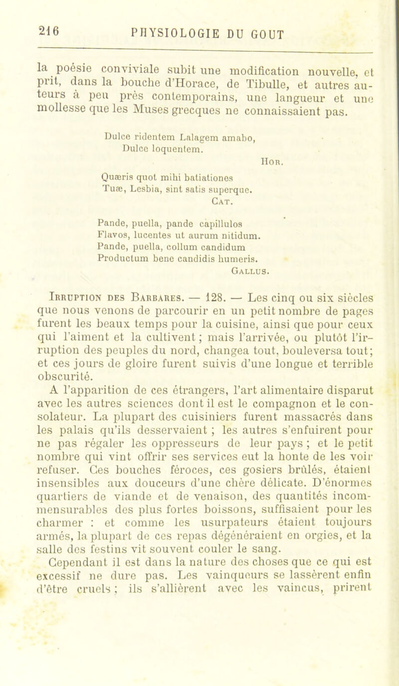 la poésie conviviale subit une modification nouvelle, et piit, dans la bouche d Horace, de Tibulle, et autres au- teurs à peu près contemporains, une langueur et une mollesse que les Muses grecques ne connaissaient pas. Dulce ridentem Lalagem amabo, Dulce loquentem. Hoh. Quæris quot mihi batialiones Tuæ, Lesbia, sint satis superque. Cat. Pande, puella, pande capillulos Flavos, lucentes ut aurum nitidum. Pande, puella, collum candidum Produotum bene candidis humeris. Gallus. Irruption des Barbares. — 128. — Les cinq ou six siècles que nous venons de parcourir en un petit nombre de pages furent les beaux temps pour la cuisine, ainsi que pour ceux qui l’aiment et la cultivent ; mais l’arrivée, ou plutôt l’ir- ruption des peuples du nord, changea tout, bouleversa tout; et ces jours de gloire furent suivis d’une longue et terrible obscurité. A l’apparition de ces étrangers, l’art alimentaire disparut avec les autres sciences dont il est le compagnon et le con- solateur. La plupart des cuisiniers furent massacrés dans les palais qu’ils desservaient ; les autres s’enfuirent pour ne pas régaler les oppresseurs de leur pays ; et le petit nombre qui vint offrir ses services eut la honte de les voir refuser. Ces bouches féroces, ces gosiers brûlés, étaienl insensibles aux douceurs d’une chère délicate. D’énormes quartiers de viande et de venaison, des quantités incom- mensurables des plus fortes boissons, suffisaient pour les charmer : et comme les usurpateurs étaient toujours armés, la plupart de ces repas dégénéraient en orgies, et la salle des festins vit souvent couler le sang. Cependant il est dans la nature des choses que ce qui est excessif ne dure pas. Les vainqueurs se lassèrent enfin d’être cruels ; ils s’allièrent avec les vaincus, prirent