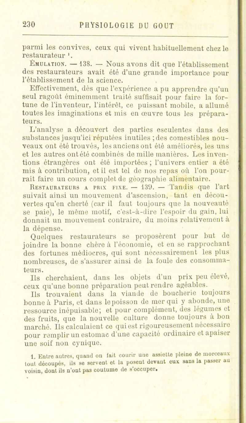 parmi les convives, ceux qui vivent habituellement chez le restaurateur Émulation. — 138. — Nous avons dit que l’établissement des restaurateurs avait été d’une grande importance pour l’établissement de la science. Effectivement, dès que l’expérience a pu apprendre qu’un seul ragoût éminemment traité suffisait pour faire la for- tune de l’inventeur, l’intérêt, ce puissant mobile, a allumé toutes les imaginations et mis en œuvre tous les prépara- teurs. L’analyse a découvert des parties esculentes dans des substances jusqu’ici réputées inutiles ;des comestibles nou- veaux ont été trouvés, les anciens ont été améliorés, les uns et les autres ont été combinés de mille manières. Les inven- tions étrangères ont été importées ; l’univers entier a été mis à contribution, et il est tel de nos repas où l’on pour- rait faire un cours complet de géographie alimentaire. Restaurateurs a prix fixe. — 139. — Tandis que l’art suivait ainsi un mouvement d’ascension, tant en décou- vertes qu’en cherté (car il faut toujours que la nouveauté se paie), le même motif, c’est-à-dire l’espoir du gain, lui donnait un mouvement contraire, du moins relativement à la dépense. Quelques restaurateurs se proposèrent pour but de joindre la bonne chère à l’économie, et en se rapprochant des fortunes médiocres, qui sont nécessairement les plus nombreuses, de s’assurer ainsi de la foule des consomma- teurs. Ils cherchaient, dans les objets d’un prix peu élevé, ceux qu’une bonne préparation peut rendre agéablos. Ils trouvaient dans la viande de boucherie toujours bonne à Paris, et dans le poisson de mer qui y abonde, une ressource inépuisable; et pour complément, des légumes et des fruits, que la nouvelle culture donne toujours à bon marché. Ils calculaient ce qui est rigoureusement nécessaire pour remplir un estomac d’une capacité ordinaire et apaiser une soif non cynique. 1. Entre autres, quand on fait courir une assiette pleine de morceaux tout découpés, ils se servent et la posent devant eux sans la passer au voisin, dont ils n’ont pas coutume de s occuper.