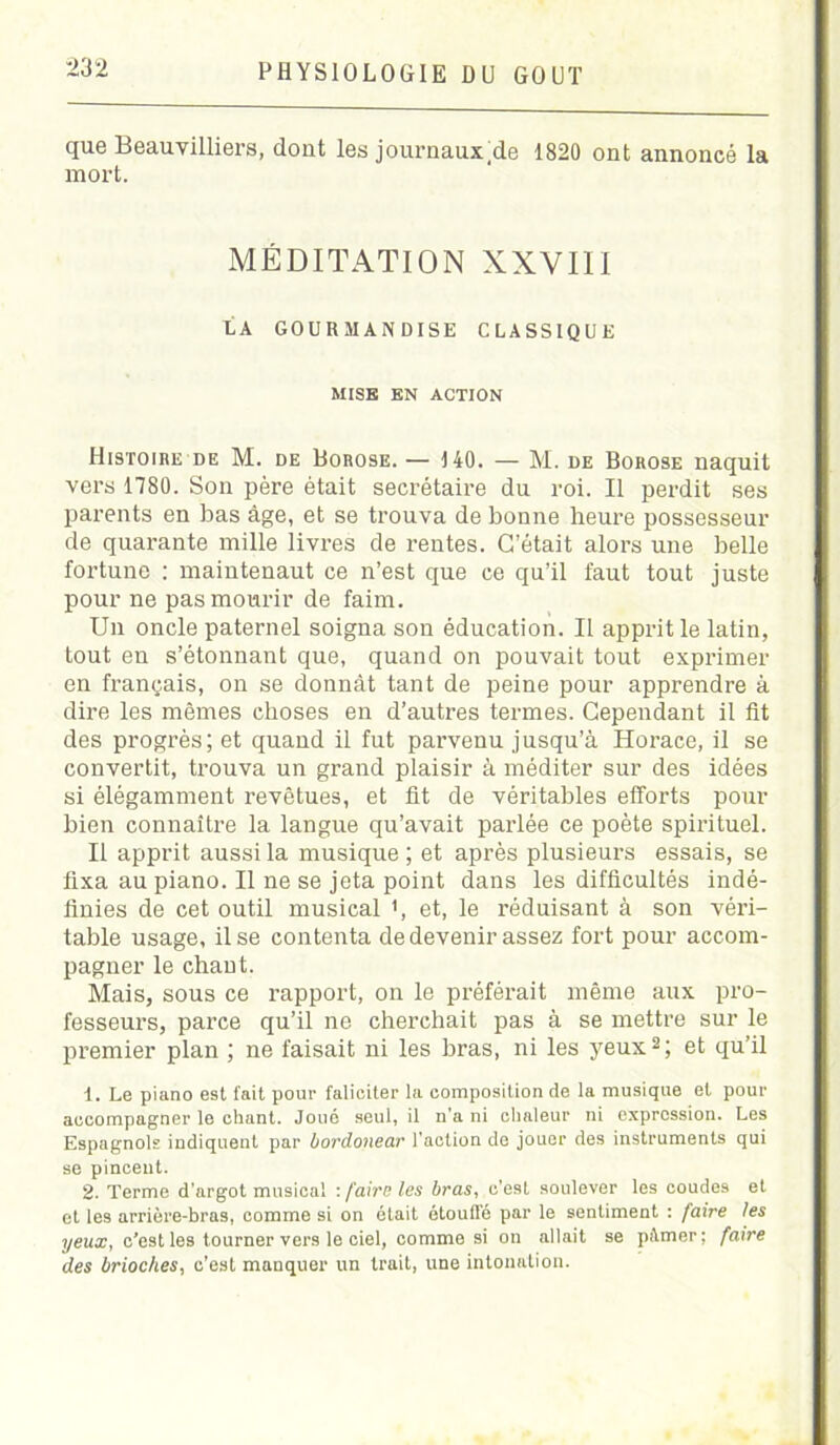 que Beauvilliers, dont les journaux;de 1820 ont annoncé la mort. MÉDITATION XXVIII LA GOURMANDISE CLASSIQUE MISE EN ACTION Histoire de M. de Borose. — 140. — M. de Borose naquit vers 1780. Son père était secrétaire du roi. Il perdit ses parents en bas âge, et se trouva de bonne heure possesseur de quarante mille livres de rentes. C’était alors une belle fortune : maintenaut ce n’est que ce qu’il faut tout juste pour ne pas mourir de faim. Un oncle paternel soigna son éducation. Il apprit le latin, tout en s’étonnant que, quand on pouvait tout exprimer en français, on se donnât tant de peine pour apprendre à dire les mêmes choses en d’autres termes. Cependant il fit des progrès; et quand il fut parvenu jusqu’à Horace, il se convertit, trouva un grand plaisir à méditer sur des idées si élégamment revêtues, et fit de véritables efforts pour bien connaître la langue qu’avait parlée ce poète spirituel. Il apprit aussi la musique ; et après plusieurs essais, se fixa au piano. Il ne se jeta point dans les difficultés indé- finies de cet outil musical >, et, le réduisant à son véri- table usage, il se contenta de devenir assez fort pour accom- pagner le chant. Mais, sous ce rapport, on le préférait même aux pro- fesseurs, parce qu’il ne cherchait pas à se mettre sur le premier plan ; ne faisait ni les bras, ni les yeux2; et qu’il 1. Le piano est fait pour faliciter la composition de la musique et pour accompagner le chant. Joué seul, il n'a ni chaleur ni expression. Les Espagnols indiquent par bovdonear l’action de jouer des instruments qui se pincent. 2. Terme d'argot musical : faire les bras, c’est soulever les coudes et et les arrière-bras, comme si on était étouffé par le sentiment : faire les yeux, c’est les tourner vers le ciel, comme si on allait se pifmer; faire des brioches, c’est manquer un trait, une intonation.