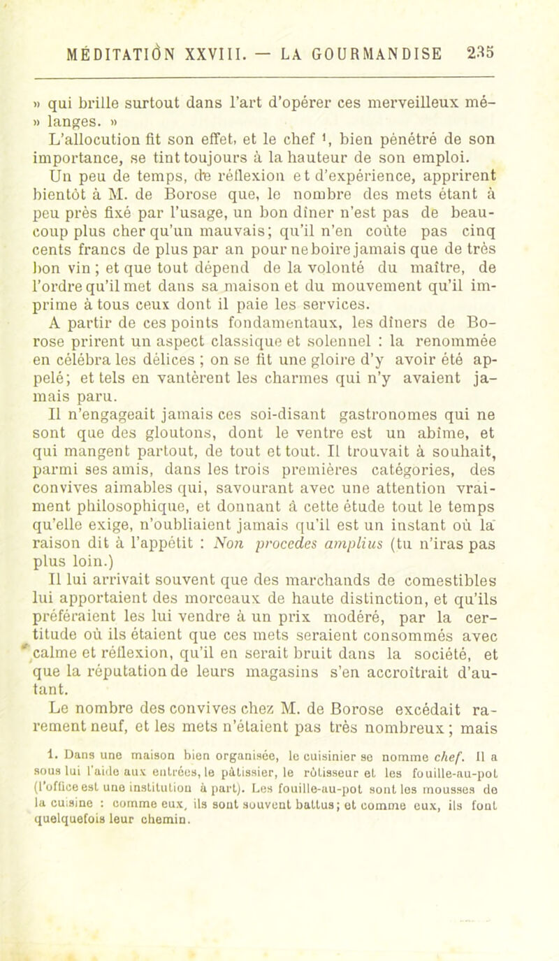 » qui brille surtout dans l’art d’opérer ces merveilleux mé- » langes. » L’allocution fit son effet, et le chef *, bien pénétré de son importance, se tint toujours à la hauteur de son emploi. Un peu de temps, die réflexion et d’expérience, apprirent bientôt à M. de Borose que, le nombre des mets étant à peu près fixé par l’usage, un bon dîner n’est pas de beau- coup plus cher qu'un mauvais; qu’il n’en coûte pas cinq cents francs de plus par an pour ne boire jamais que de très bon vin ; et que tout dépend de la volonté du maître, de l’ordre qu’il met dans sa maison et du mouvement qu’il im- prime à tous ceux dont il paie les services. A partir de ces points fondamentaux, les dîners de Bo- rose prirent un aspect classique et solennel : la renommée en célébra les délices ; on se fit une gloire d’y avoir été ap- pelé; et tels en vantèrent les charmes qui n’y avaient ja- mais paru. Il n’engageait jamais ces soi-disant gastronomes qui ne sont que des gloutons, dont le ventre est un abîme, et qui mangent partout, de tout et tout. Il trouvait à souhait, parmi ses amis, dans les trois premières catégories, des convives aimables qui, savourant avec une attention vrai- ment philosophique, et donnant à cette étude tout le temps qu’elle exige, n’oubliaient jamais qu’il est un instant où la raison dit à l’appétit : Non procédés amplius (tu n’iras pas plus loin.) Il lui arrivait souvent que des marchands de comestibles lui apportaient des morceaux de haute distinction, et qu’ils préféraient les lui vendre à un prix modéré, par la cer- titude où ils étaient que ces mets seraient consommés avec ' calme et réflexion, qu’il en serait bruit dans la société, et que la réputation de leurs magasins s’en accroîtrait d’au- tant. Le nombre des convives chez M. de Borose excédait ra- rement neuf, et les mets n’étaient pas très nombreux ; mais 1. Dans une maison bien organisée, le cuisinier se nomme chef. 11 a sous lui l’aide aux entrées, le pâtissier, le rôtisseur et les fouille-au-pot (l’officeest une institution à part). Les fouille-au-pot sont les mousses de la cuisine : comme eux, ils sont souvent battus; et comme eux, ils font quelquefois leur chemin.