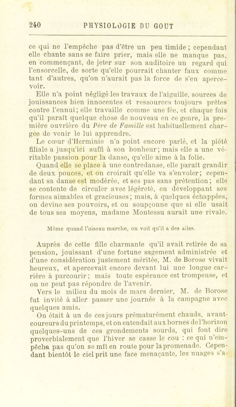 ce qui ne l’empêche pas d’être un peu timide ; cependant elle chante sans se faire prier, mais elle ne manque pas, en commençant, de jeter sur son auditoire un regard qui l’ensorcelle, de sorte qu’elle poun-ait chanter faux comme tant d’autres, qu’on n’aurait pas la force de s’en aperce- voir. Elle n'a point négligé les travaux de l’aiguille, sources de jouissances bien innocentes et ressources toujours prêtes contre l’ennui; elle travaille comme une fée, et chaque fois qu’il paraît quelque chose de nouveau en ce genre, la pre- mière ouvrière du Père de Famille est habituellement char- gée de venir le lui apprendre. Le cœur d’Herminie n’a point encore parlé, et la piété filiale a jusqu’ici suffi à son bonheur; mais elle a une vé- ritable passion pour la danse, qu’elle aime à la folie. Quand elle se place à une contredanse, elle paraît grandir de deux pouces, et on croirait qu’elle va s’envoler; cepen- dant sa danse est modérée, et ses pas sans prétention; elle se contente de circuler avec légèreté, en développant ses formes aimables et gracieuses ; mais, à quelques échappées, on devine ses pouvoirs, et on soupçonne que si elle usait de tous ses moyens, madame Montessu aurait une rivale. Môme quand l’oiseau marche, on voit qu’il a des ailes. Auprès de cette fille charmante qu’il avait retirée de sa pension, jouissant d’une fortune sagement administrée et d’une considération justement méritée, M. de Borose vivait heureux, et apercevait encore devant lui une longue car- rière à parcourir ; mais toute espérance est trompeuse, et on ne peut pas répondre de l’avenir. Vers le milieu du mois de mars dernier, M. de Borose fut invité à aller passer une journée à la campagne avec quelques amis. On ôtait à un de cesjours prématurément chauds, avant- coureurs du printemps, et on entendait aux bornes de l’horizon quelques-uns de ces grondements sourds, qui font dire proverbialement que l’hiver se casse le cou : ce qui n’em- pêcha pas qu’on se mît en route pour la promenade. Cepen- dant bientôt le ciel prit une face menaçante, les nuages s’a-