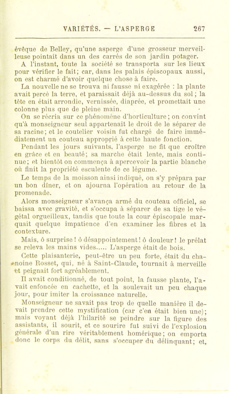 évêque de Belley, qu’une asperge d'une grosseur merveil- leuse pointait dans un des carrés de son jardin potager. A l’instant, toute la société se transporta sur les lieux pour vérifier le fait.; car, dans les palais épiscopaux aussi, on est charmé d’avoir quelque chose à faire. La nouvelle ne se trouva ni fausse ni exagérée : la plante avait percé la terre, et paraissait déjà au-dessus du sol; la tête en était arrondie, vernissée, diaprée, et promettait une colonne plus que de pleine main. On se récria sur ce phénomène d’horticulture; on convint qu’à monseigneur seul appartenait le droit de le séparer de sa racine; et le coutelier voisin fut chargé de faire immé- diatement un couteau approprié à cette haute fonction. Pendant les jours suivants, l’asperge ne fit que croître en grâce et en beauté; sa marche était lente, mais conti- nue; et bientôt on commença à apercevoir la partie blanche où finit la propriété esculente de ce légume. Le temps de la moisson ainsi indiqué, on s’y prépara par un bon dîner, et on ajourna l’opération au retour de la promenade. Alors monseigneur s’avança armé du couteau officiel, se baissa avec gravité, et s’occupa à séparer de sa tige le vé- gétal orgueilleux, tandis que toute la cour épiscopale mar- quait quelque impatience d’en examiner les fibres et la contexture. Mais, ô surprise ! ô désappointement! ô douleur! le prélat se releva les mains vides L’asperge était de bois. Cette plaisanterie, peut-être un peu forte, était du cha- «f-noine Rosset, qui, né à Saint-Claude, tournait à merveille ht peignait fort agréablement. Il avait conditionné, de tout point, la fausse plante, l’a- vait enfoncée en cachette, et la soulevait un peu chaque jour, pour imiter la croissance naturelle. Monseigneur ne savait pas trop de quelle manière il de- vait prendre cette mystification (car c’en était bien une); mais voyant déjà l’hilarité se peindre sur la figure des assistants, il sourit, et ce sourire fut suivi de l’explosion générale d’un rire véritablement homérique; on emporta donc le corps du délit, sans s’occuper du délinquant; et.