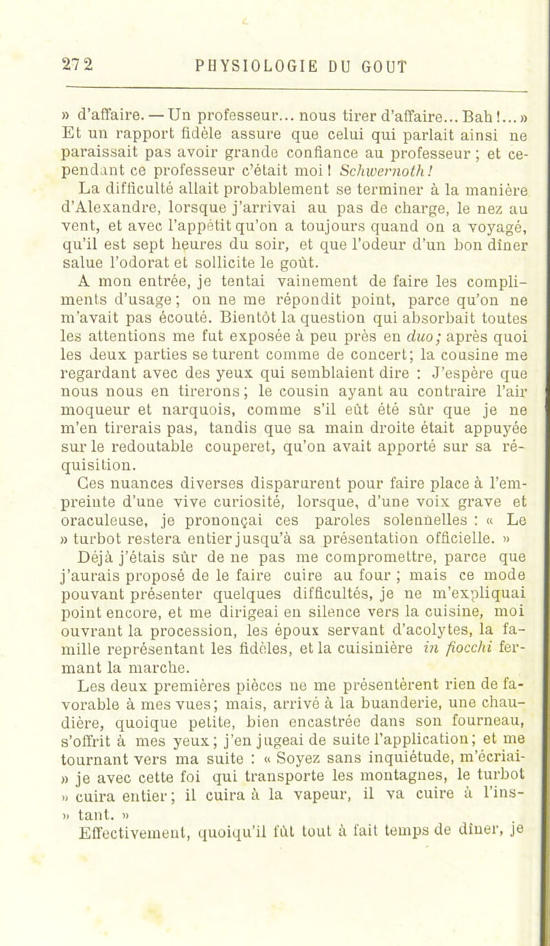 L 272 PHYSIOLOGIE DU GOUT » d’affaire.— Un professeur... nous tirer d’affaire... Bah !...» Et un rapport fidèle assure que celui qui parlait ainsi ne paraissait pas avoir grande confiance au professeur ; et ce- pendant ce professeur c’était moi I Schwernoth ! La difficulté allait probablement se terminer à la manière d’Alexandre, lorsque j’arrivai au pas de charge, le nez au vent, et avec l’appétit qu’on a toujours quand on a voyagé, qu’il est sept heures du soir, et que l’odeur d’un bon dîner salue l’odorat et sollicite le goût. A mon entrée, je tentai vainement de faire les compli- ments d’usage ; on ne me répondit point, parce qu’on ne m’avait pas écouté. Bientôt la question qui absorbait toutes les attentions me fut exposée à peu près en duo; après quoi les deux parties se turent comme de concert; la cousine me regardant avec des yeux qui semblaient dire : J’espère que nous nous en tirerons ; le cousin ayant au contraire l’air moqueur et narquois, comme s’il eût été sûr que je ne m’en tirerais pas, tandis que sa main droite était appuyée sur le redoutable couperet, qu’on avait apporté sur sa ré- quisition. Ces nuances diverses disparurent pour faire place à l’em- preinte d’une vive curiosité, lorsque, d’une voix grave et oraculeuse, je prononçai ces paroles solennelles : « Le » turbot restera entier jusqu’à sa présentation officielle. » Déjà j’étais sûr de ne pas me compromettre, parce que j’aurais proposé de le faire cuire au four ; mais ce mode pouvant présenter quelques difficultés, je ne m’expliquai point encore, et me dirigeai en silence vers la cuisine, moi ouvrant la procession, les époux servant d’acolytes, la fa- mille représentant les fidèles, et la cuisinière in fiocchi fer- mant la marche. Les deux premières pièces ne me présentèrent rien de fa- vorable à mes vues ; mais, arrivé à la buanderie, une chau- dière, quoique petite, bien encastrée dans son fourneau, s’offrit à mes yeux; j’en jugeai de suite l’application; et me tournant vers ma suite : « Soyez sans inquiétude, m’écriai- » je avec cette foi qui transporte les montagnes, le turbot » cuira entier ; il cuira à la vapeur, il va cuire à l’ins- » tant. » Effectivement, quoiqu’il fût tout à fait temps de dîner, je