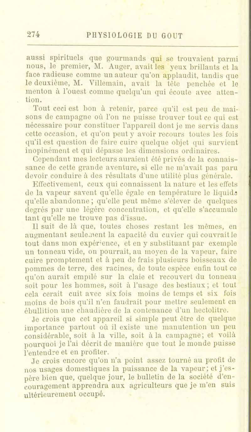 aussi spirituels que gourmands qui se trouvaient parmi nous, le premier, M. Auger, avait les yeux brillants et la face radieuse comme un auteur qu’on applaudit, tandis que le deuxième, M. Villemain, avait la tète penchée et le menton à l’ouest comme quelqu’un qui écoute avec atten- tion. Tout ceci est bon à retenir, parce qu'il est peu de mai- sons de campagne où l’on ne paisse trouver tout ce qui est nécessaire pour constituer l’appareil dont je me servis dans cette occasion, et qu’on peut y avoir recours toutes les fois qu’il est question de faire cuire quelque objet qui survient inopinément et qui dépasse les dimensions ordinaires. Cependant mes lecteurs auraient été privés de la connais- sance de cette grande aventure, si elle ne m’avait pas paru devoir conduire à des résultats d’une utilité plus générale. Effectivement, ceux qui connaissent la nature et les elléts de la vapeur savent qu’elle égale en température le liquida qu’elle abandonne ; qu’elle peut même s’élever de quelques degrés par une légère concentration, et qu’elle s’accumule tant qu’elle ne trouve pas d’issue. 11 suit de là que, toutes choses restant les mêmes, en augmentant seulement la capacité du cuvier qui couvrait le tout dans mon expérence, et en y substituant par exemple un tonneau vide, on pourrait, au moyen de la vapeur, faire cuire promptement et à peu de frais plusieurs boisseaux de pommes de terre, des racines, de toute espèce enfin tout ce qu’on aurait empilé sur la claie et recouvert du tonneau soit pour les hommes, soit à l’usage des bestiaux ; et tout cela cerait cuit avec six fois moins de temps et six fois moins de bois qu’il n’en faudrait pour mettre seulement en ébullition une chaudière de la contenance d’un hectolitre. Je crois que cet appareil si simple peut être de quelque importance partout où il existe une manutention un peu considérable, soit à la ville, soit à la campagne; et voilà pourquoi je l’ai décrit de manière que tout le monde puisse l’entendre et en profiter. Je crois encore qu’on n’a point assez tourné au profit de nos usages domestiques la puissance de la vapeur; et j’es- père bien que, quelque jour, le bulletin de la société d’en- couragement apprendra aux agriculteurs que je-m’en suis ultérieurement occupé.