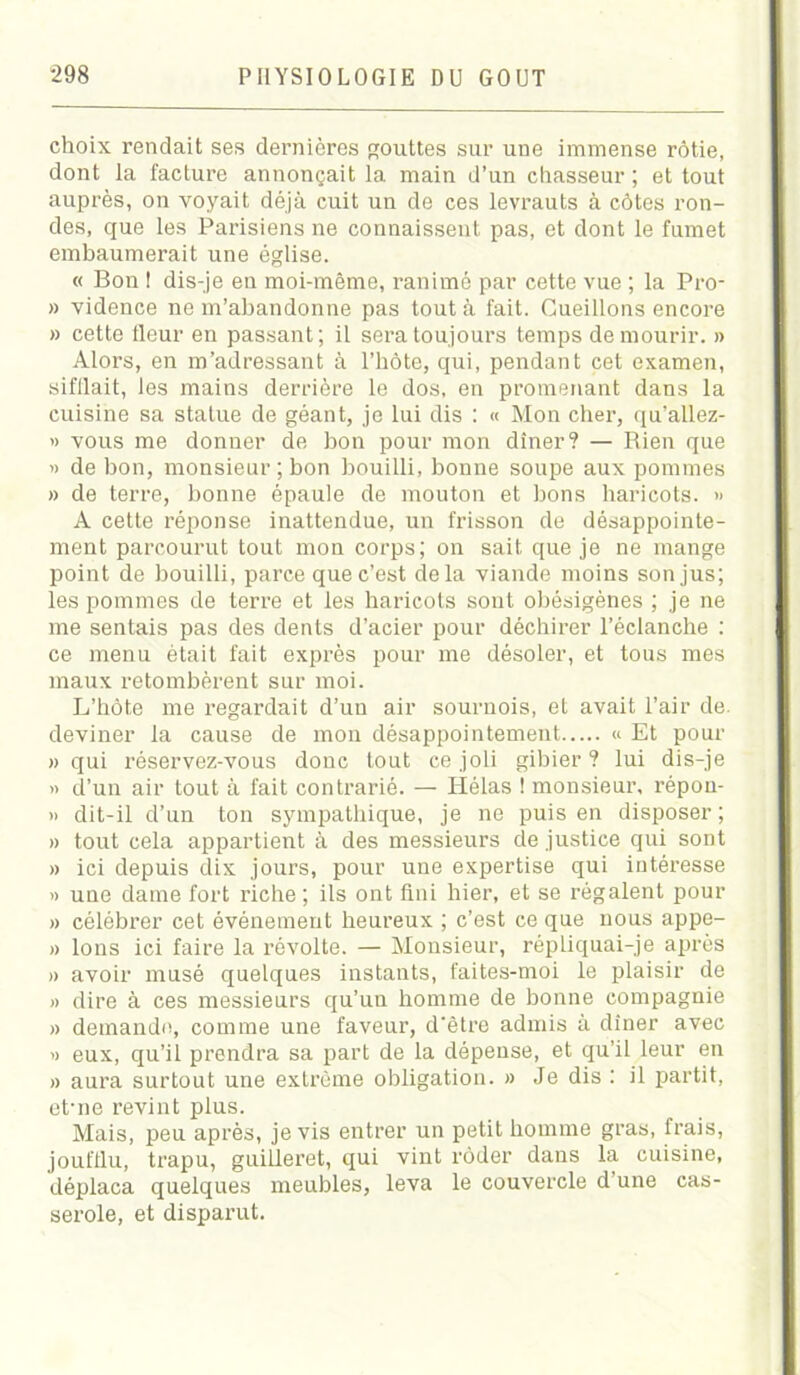 choix rendait ses dernières gouttes sur une immense rôtie, dont la facture annonçait la main d’un chasseur ; et tout auprès, on voyait déjà cuit un de ces levrauts à côtes ron- des, que les Parisiens ne connaissent pas, et dont le fumet embaumerait une église. « Bon I dis-je en moi-même, ranimé par cette vue ; la Pro- » vidence ne m’abandonne pas tout à fait. Cueillons encore » cette fleur en passant; il sera toujours temps de mourir. » Alors, en m’adressant à l’hôte, qui, pendant cet examen, sifflait, les mains derrière le dos, en promenant dans la cuisine sa statue de géant, je lui dis : « Mon cher, qu’allez- » vous me donner de bon pour mon dîner? — Rien que » de bon, monsieur ; bon bouilli, bonne soupe aux pommes » de terre, bonne épaule de mouton et bons haricots. » A cette réponse inattendue, un frisson de désappointe- ment parcourut tout mon corps; on sait que je ne mange point de bouilli, parce que c’est delà viande moins son jus; les pommes de terre et les haricots sont obésigènes ; je ne me sentais pas des dents d’acier pour déchirer l’éclanche : ce menu était fait exprès pour me désoler, et tous mes maux retombèrent sur moi. L’hôte me regardait d’un air sournois, et avait l’air de. deviner la cause de mon désappointement « Et pour » qui réservez-vous donc tout ce joli gibier ? lui dis-je « d’un air tout à fait contrarié. — Hélas ! monsieur, répou- » dit-il d’un ton sympathique, je ne puis en disposer ; » tout cela appartient à des messieurs de justice qui sont » ici depuis dix jours, pour une expertise qui intéresse » une dame fort riche; ils ont fini hier, et se régalent pour » célébrer cet événement heureux ; c’est ce que nous appe- » Ions ici faire la révolte. — Monsieur, répliquai-je après » avoir musé quelques instants, faites-moi le plaisir de » dire à ces messieurs qu’un homme de bonne compagnie » demande, comme une faveur, d’être admis à dîner avec » eux, qu’il prendra sa part de la dépense, et qu’il leur en » aura surtout une extrême obligation. » Je dis : il partit, et'ne revint plus. Mais, peu après, je vis entrer un petit homme gras, frais, joufflu, trapu, guilleret, qui vint rôder dans la cuisine, déplaça quelques meubles, leva le couvercle d une cas- serole, et disparut.