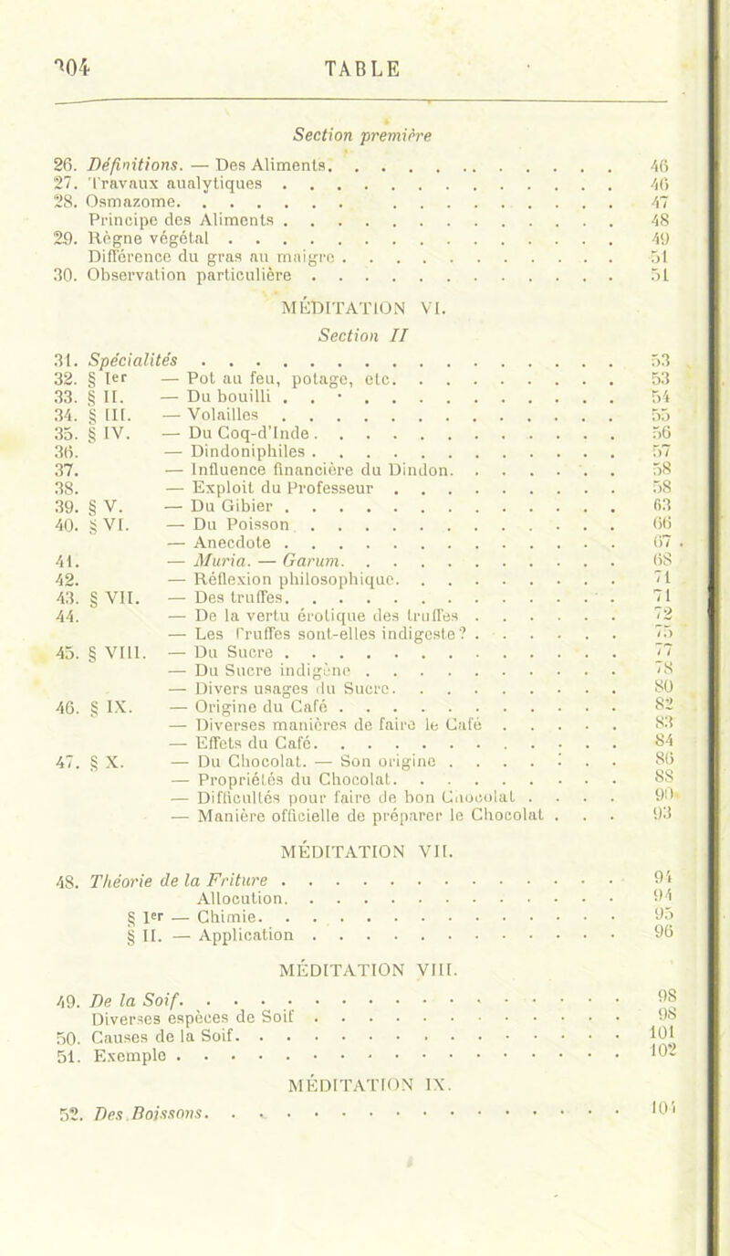 Section première 26. Définitions. —Des Aliments 27. Travaux aualytiques 28. Osmazome . . Principe des Aliments 29. Règne végétal 46 46 47 48 49 Différence du gras au maigre -51 30. Observation particulière 51 MÉDITATION VI. Section II 53 Pot au feu, potage, etc 53 Du bouilli . 54 Volailles 55 Du Coq-d’Inde . . . 56 Dindonipbiles 57 Influence financière du Dindon . 58 Exploit du Professeur 58 Du Gibier 63 Du Poisson 66 Anecdote 67 . Muria. — Garurn 68 Réflexion philosophique 71 Des truffes 71 De la vertu érotique des truffes 72 Les Truffes sont-elles indigeste? . 75 Du Sucre 77 Du Sucre indigène 78 Divers usages du Sucre 80 Origine du Café 82 Diverses manières de faire le Café 83 Effets du Café 84 ■ Du Chocolat. — Son origine ....!.. 86 — Propriétés du Chocolat SS — Difficultés pour faire de bon Cuoeolat .... 90- — Manière officielle de préparer le Chocolat ... 93 31. Spécialités 32. § 1er — 1 33. § II. ] 34. § lit. 35. § IV. 36. — 37. — 3S. — 39. § V. — 40. g VI. — 4L — 42. — 43. § VIL — 44. — 45. § VIII. — 46. § IX. — 47. g X. — 48. Théorie de l MEDITATION VIL Allocution. l«r — Chimie. IL — Application 9i 94 95 96 49. 50. 51. MEDITATION VIII. De la Soif 98 Diverses espèces de Soit' 98 Causes de la Soif 101 Exemple 102 MEDITATION IX. 10!