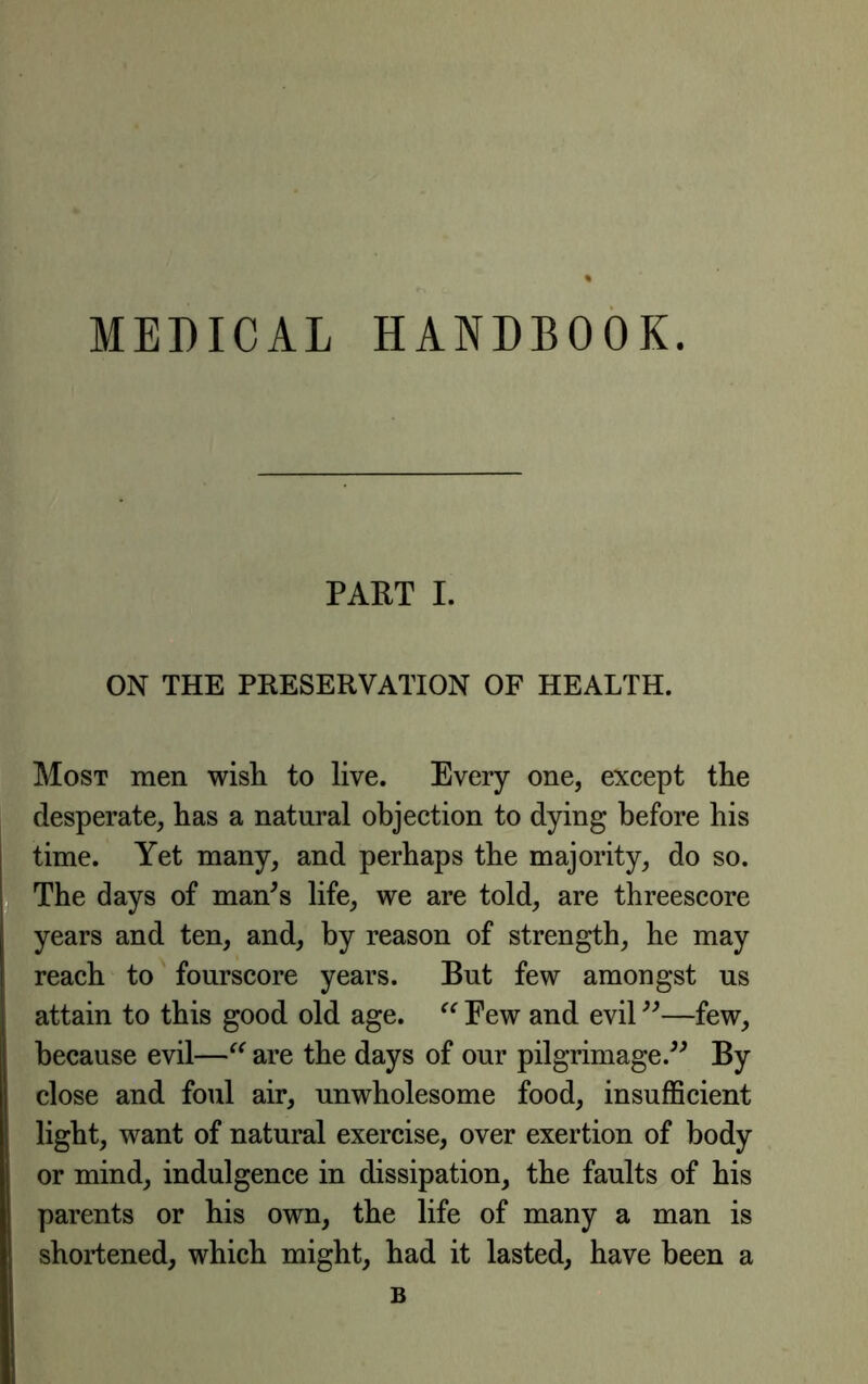 MEDICAL HANDBOOK. PART I. ON THE PRESERVATION OF HEALTH. Most men wish to live. Every one, except the desperate, has a natural objection to dying before his time. Yet many, and perhaps the majority, do so. The days of man^s life, we are told, are threescore years and ten, and, by reason of strength, he may reach to fourscore years. But few amongst us attain to this good old age. Few and evil —few, because evil—are the days of our pilgrimage.^^ By close and foul air, unwholesome food, insufficient light, want of natural exercise, over exertion of body or mind, indulgence in dissipation, the faults of his parents or his own, the life of many a man is shortened, which might, had it lasted, have been a B