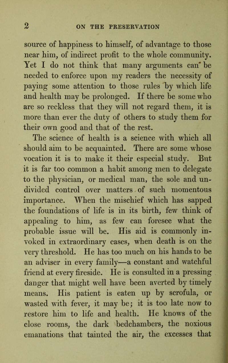 source of happiness to himself^ of advantage to those near him, of indirect profit to the whole community. Yet I do not think that many arguments can' be needed to enforce upon my readers the necessity of paying some attention to those rules by which life and health may he prolonged. If there be some who are so reckless that they will not regard them, it is more than ever the duty of others to study them for their own good and that of the rest. The science of health is a science with which all should aim to be acquainted. There are some whose vocation it is to make it their especial study. But it is far too common a habit among men to delegate to the physician, or medical man, the sole and un- divided control over matters.of such momentous importance. When the mischief which has sapped the foundations of life is in its birth, few think of appealing to him, as few can foresee what the probable issue will be. His aid is commonly in- voked in extraordinary cases, when death is on the very threshold. He has too much on his hands to be an adviser in every family—a constant and watchful friend at every fireside. He is consulted in a pressing danger that might well have been averted by timely means. His patient is eaten up by scrofula, or wasted with fever, it may be; it is too late now to restore him to life and health. He knows of the close rooms, the dark bedchambers, the noxious emanations that tainted the air, the excesses that