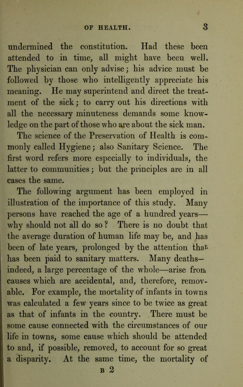 undermined tlie constitution. Had these been attended to in time, all might have been well. The physician can only advise; his advice must be followed by those who intelligently appreciate his meaning. He may superintend and direct the treat- ment of the sick; to carry out his directions with all the necessary minuteness demands some know- ledge on the part of those who are about the sick man. The science of the Preservation of Health is com- monly called Hygiene; also Sanitary Science. The first word refers more especially to individuals, the latter to communities; but the principles are in all cases the same. The following argument has been employed in illustration of the importance of this study. Many persons have reached the age of a hundred years— why should not all do so ? There is no doubt that the average duration of human life may be, and has been of late years, prolonged by the attention that has been paid to sanitary matters. Many deaths— indeed, a large percentage of the whole—arise from causes which are accidental, and, therefore, remov- able. For example, the mortality of infants in towns was calculated a few years since to be twice as great as that of infants in the country. There must be some cause connected with the circumstances of our life in towns, some cause which should be attended to and, if possible, removed, to account for so great a disparity. At the same time, the mortality of B 2