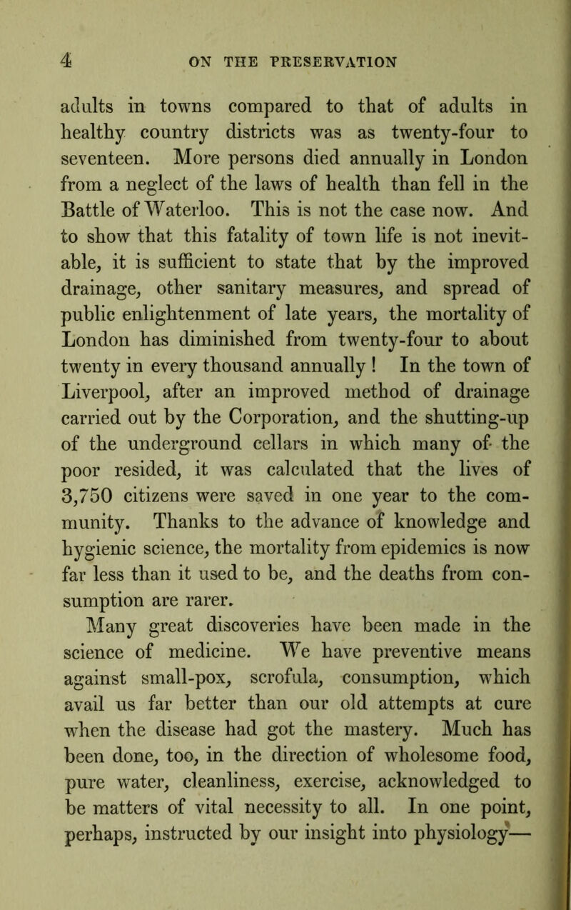 adults in towns compared to that of adults in healthy country districts was as twenty-four to seventeen. More persons died annually in London from a neglect of the laws of health than fell in the Battle of Waterloo. This is not the case now. And to show that this fatality of town life is not inevit- able, it is sufficient to state that by the improved drainage, other sanitary measures, and spread of public enlightenment of late years, the mortality of London has diminished from twenty-four to about twenty in every thousand annually ! In the town of Liverpool, after an improved method of drainage carried out by the Corporation, and the shutting-up of the underground cellars in which many of the poor resided, it was calculated that the lives of 3,750 citizens were saved in one year to the com- munity. Thanks to the advance of knowledge and hygienic science, the mortality from epidemics is now far less than it used to be, and the deaths from con- sumption are rarer. Many great discoveries have been made in the science of medicine. We have preventive means against small-pox, scrofula, consumption, which avail us far better than our old attempts at cure when the disease had got the mastery. Much has been done, too, in the direction of wholesome food, pure water, cleanliness, exercise, acknowledged to be matters of vital necessity to all. In one point, perhaps, instructed by our insight into physiology—