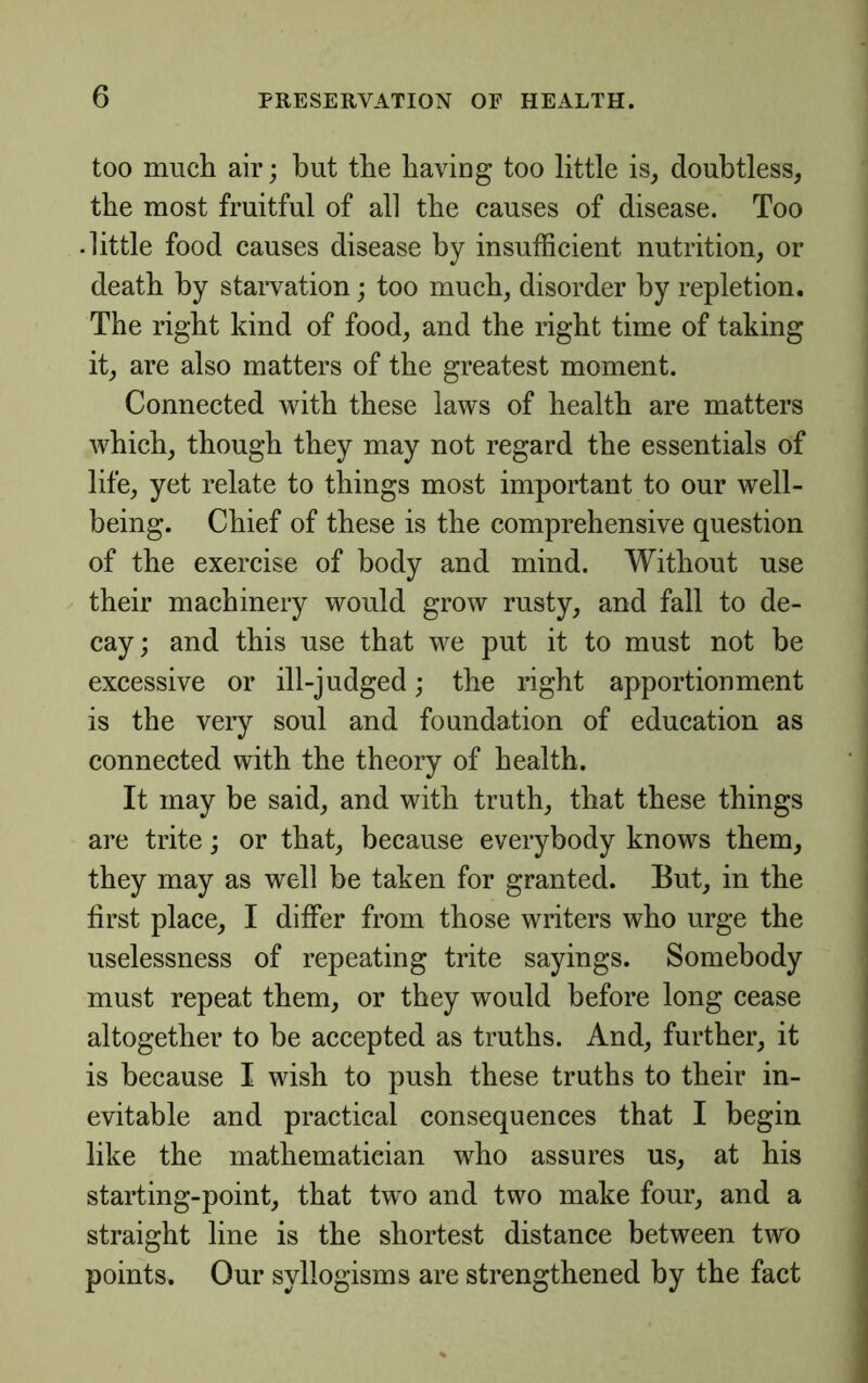 too much air; but the having too little is^ doubtless, the most fruitful of all the causes of disease. Too • little food causes disease by insufficient nutrition, or death by staivation; too much, disorder by repletion. The right kind of food, and the right time of taking it, are also matters of the greatest moment. Connected with these laws of health are matters which, though they may not regard the essentials of life, yet relate to things most important to our well- being. Chief of these is the comprehensive question of the exercise of body and mind. Without use their machinery would grow rusty, and fall to de- cay; and this use that we put it to must not be excessive or ill-judged; the right apportionment is the very soul and foundation of education as connected with the theory of health. It may be said, and with truth, that these things are trite; or that, because everybody knows them, they may as well be taken for granted. But, in the first place, I differ from those writers who urge the uselessness of repeating trite sayings. Somebody must repeat them, or they would before long cease altogether to be accepted as truths. And, further, it is because I wish to push these truths to their in- evitable and practical consequences that I begin like the mathematician who assures us, at his starting-point, that two and two make four, and a straight line is the shortest distance between two points. Our syllogisms are strengthened by the fact