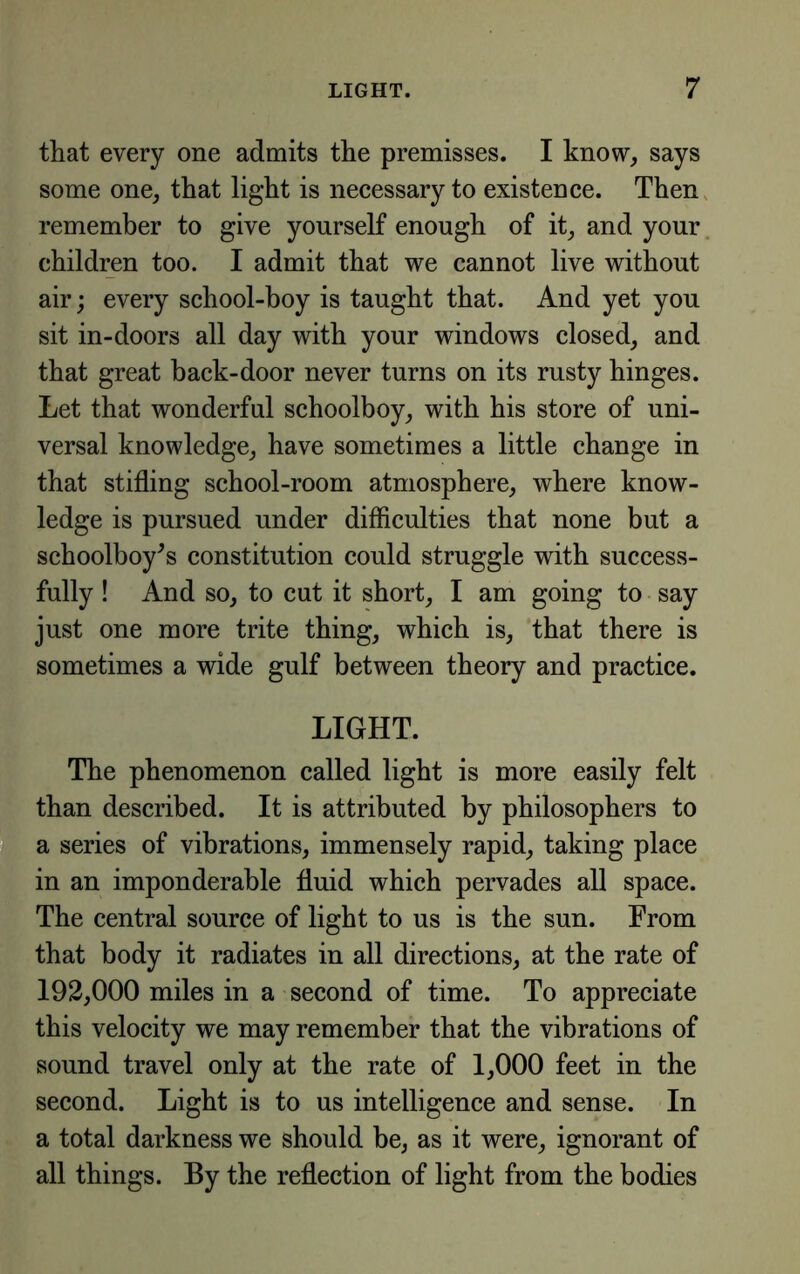 that every one admits the premisses. I know, says some one, that light is necessary to existence. Then, remember to give yourself enough of it, and your, children too. I admit that we cannot live without air; every school-boy is taught that. And yet you sit in-doors all day with your windows closed, and that great back-door never turns on its rusty hinges. Let that wonderful schoolboy, with his store of uni- versal knowledge, have sometimes a little change in that stifling school-room atmosphere, where know- ledge is pursued under difficulties that none but a schoolboy^s constitution could struggle with success- fully ! And so, to cut it short, I am going to say just one more trite thing, which is, that there is sometimes a wide gulf between theory and practice. ' LIGHT, f The phenomenon called light is more easily felt I than described. It is attributed by philosophers to a series of vibrations, immensely rapid, taking place in an imponderable fluid which pervades all space. ^ The central source of light to us is the sun. From ■ that body it radiates in all directions, at the rate of ■'} 192,000 miles in a second of time. To appreciate this velocity we may remember that the vibrations of sound travel only at the rate of 1,000 feet in the second. Light is to us intelligence and sense. In ,1 a total darkness we should be, as it were, ignorant of all things. By the reflection of light from the bodies