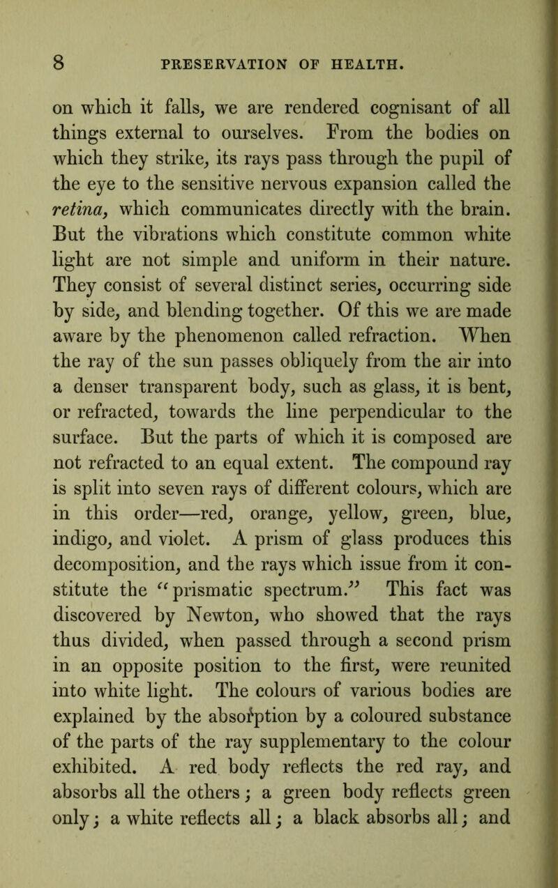 on which it falls, we are rendered cognisant of all things external to ourselves. From the bodies on which they strike, its rays pass through the pupil of the eye to the sensitive nervous expansion called the > retina, which communicates directly with the brain. But the vibrations which constitute common white light are not simple and uniform in their nature. They consist of several distinct series, occurring side by side, and blending together. Of this we are made aware by the phenomenon called refraction. When the ray of the sun passes obliquely from the air into a denser transparent body, such as glass, it is bent, or refracted, towards the line perpendicular to the surface. But the parts of which it is composed are not refracted to an equal extent. The compound ray is split into seven rays of different colours, which are in this order—red, orange, yellow, green, blue, indigo, and violet. A prism of glass produces this decomposition, and the rays which issue from it con- stitute the prismatic spectrum.’^ This fact was discovered by Newton, who showed that the rays thus divided, when passed through a second prism in an opposite position to the first, were reunited into white light. The colours of various bodies are explained by the absorption by a coloured substance of the parts of the ray supplementary to the colour exhibited. A red body reflects the red ray, and ! absorbs all the others; a green body reflects green \ only; a white reflects all; a black absorbs all; and v