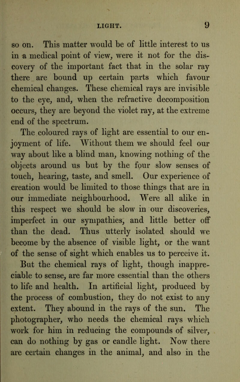 SO on. This matter would be of little interest to us in a medical point of view, were it not for the dis- covery of the important fact that in the solar ray there _ are bound up certain parts which favour chemical changes. These chemical rays are invisible to the eye, and, when the refractive decomposition occurs, they are beyond the violet ray, at the extreme end of the spectrum. The coloured rays of light are essential to our en- joyment of life. Without them we should feel our way about like a blind man, knowing nothing of the objects around ns but by the four slow senses of touch, hearing, taste, and smell. Our experience of creation would be limited to those things that are in our immediate neighbourhood. Were all alike in this respect we should be slow in our discoveries, imperfect in our sympathies, and little better off than the dead. Thus utterly isolated should we become by the absence of visible light, or the want of the sense of sight which enables us to perceive it. But the chemical rays of light, though inappre- ciable to sense, are far more essential than the others to life and health. In artificial light, produced by the process of eombustion, they do not exist to any extent. They abound in the rays of the sun. The photographer, who needs the chemical rays which work for him in reducing the compounds of silver, can do nothing by gas or candle light. Now there are certain changes in the animal, and also in the