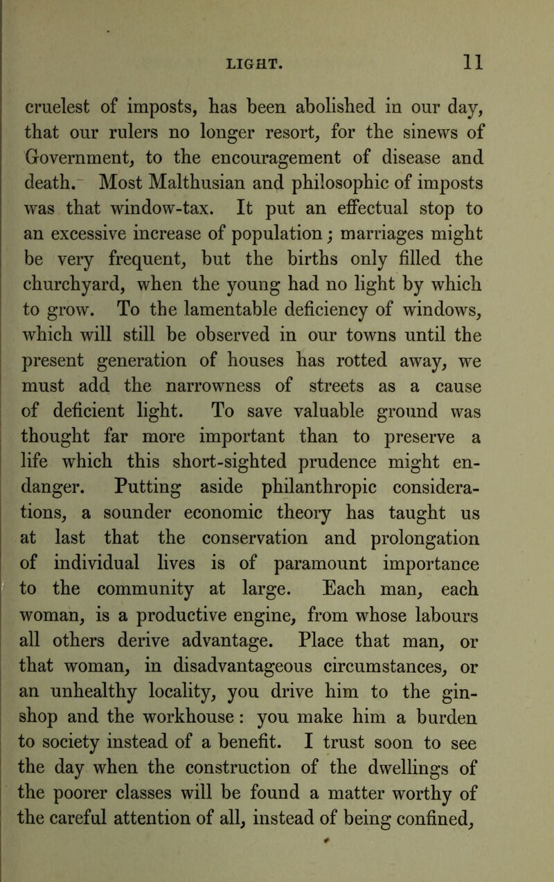 crudest of imposts, has been abolished in our day, that our rulers no longer resort, for the sinews of Government, to the encouragement of disease and death. Most Malthusian and philosophic of imposts was that window-tax. It put an effectual stop to an excessive increase of population; marriages might be very frequent, but the births only filled the churchyard, when the young had no light by which to grow. To the lamentable deficiency of windows, which will still be observed in our towns until the present generation of houses has rotted away, we must add the narrowness of streets as a cause of deficient light. To save valuable ground was I thought far more important than to preserve a j life which this short-sighted prudence might en- danger. Putting aside philanthropic considera- tions, a sounder economic theoiy has taught us at last that the conservation and prolongation of individual lives is of paramount importance I to the community at large. Each man, each [ woman, is a productive engine, from whose labours all others derive advantage. Place that man, or that woman, in disadvantageous circumstances, or an unhealthy locality, you drive him to the gin- shop and the workhouse: you make him a burden to society instead of a benefit. I trust soon to see ! the day when the construction of the dwellings of the poorer classes will be found a matter worthy of the careful attention of all, instead of being confined.