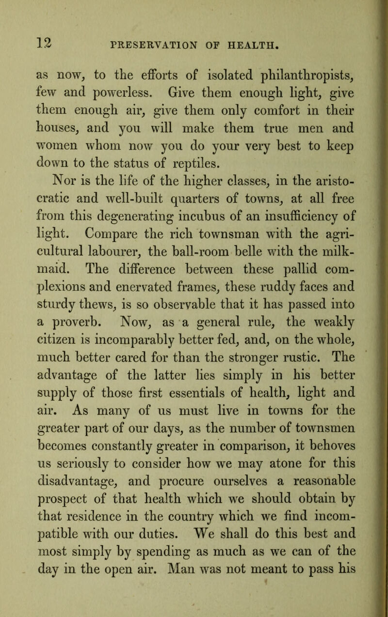 as now, to the efforts of isolated philanthropists, few and powerless. Give them enough light, give them enough air, give them only comfort in their houses, and you will make them true men and women whom now you do your veiy best to keep down to the status of reptiles. Nor is the life of the higher classes, in the aristo- cratic and well-built quarters of towns, at all free from this degenerating incubus of an insufficiency of light. Compare the rich townsman with the agri- cultural labourer, the ball-room belle with the milk- maid. The difference between these pallid com- plexions and enervated frames, these ruddy faces and sturdy thews, is so observable that it has passed into a proverb. Now, as a general rule, the weakly citizen is incomparably better fed, and, on the whole, much better cared for than the stronger rustic. The advantage of the latter lies simply in his better supply of those first essentials of health, light and air. As many of us must live in towns for the greater part of our days, as the number of townsmen becomes constantly greater in comparison, it behoves us seriously to consider how we may atone for this disadvantage, and procure ourselves a reasonable prospect of that health which we should obtain by that residence in the country which we find incom- patible with our duties. We shall do this best and most simply by spending as much as we can of the day in the open air. Man was not meant to pass his