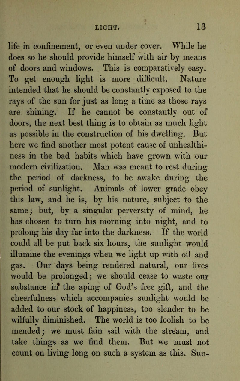 life in confinement, or even under cover. While he does so he should provide himself with air by means of doors and windows. This is comparatively easy. To get enough light is more difficult. Nature intended that he should be constantly exposed to the rays of the sun for just as long a time as those rays are shining. If he cannot be constantly out of doors, the next best thing is to obtain as much light as possible in the construetion of his dwelling. But here we find another most potent cause of uuhealthi- ness in the bad habits which have grown with our modem civilization. Man was meant to rest during the period of darkness, to be awake during the period of sunlight. Animals of lower grade obey this law, and he is, by his nature, subject to the same; but, by a singular perversity of mind, he has chosen to turn his morning into night, and to prolong his day far into the darkness. If the world could all be put baek six hours, the sunlight would illumine the evenings when we light up with oil and gas. Our days being rendered natural, our lives would be prolonged; we should cease to waste our substance iif the aping of God^s free gift, and the cheerfulness which accompanies sunlight would be added to our stock of happiness, too slender to be wilfully diminished. The world is too foolish to be mended; we must fain sail with the stream, and take things as we find them. But we must not count on living long on such a system as this. Sun-