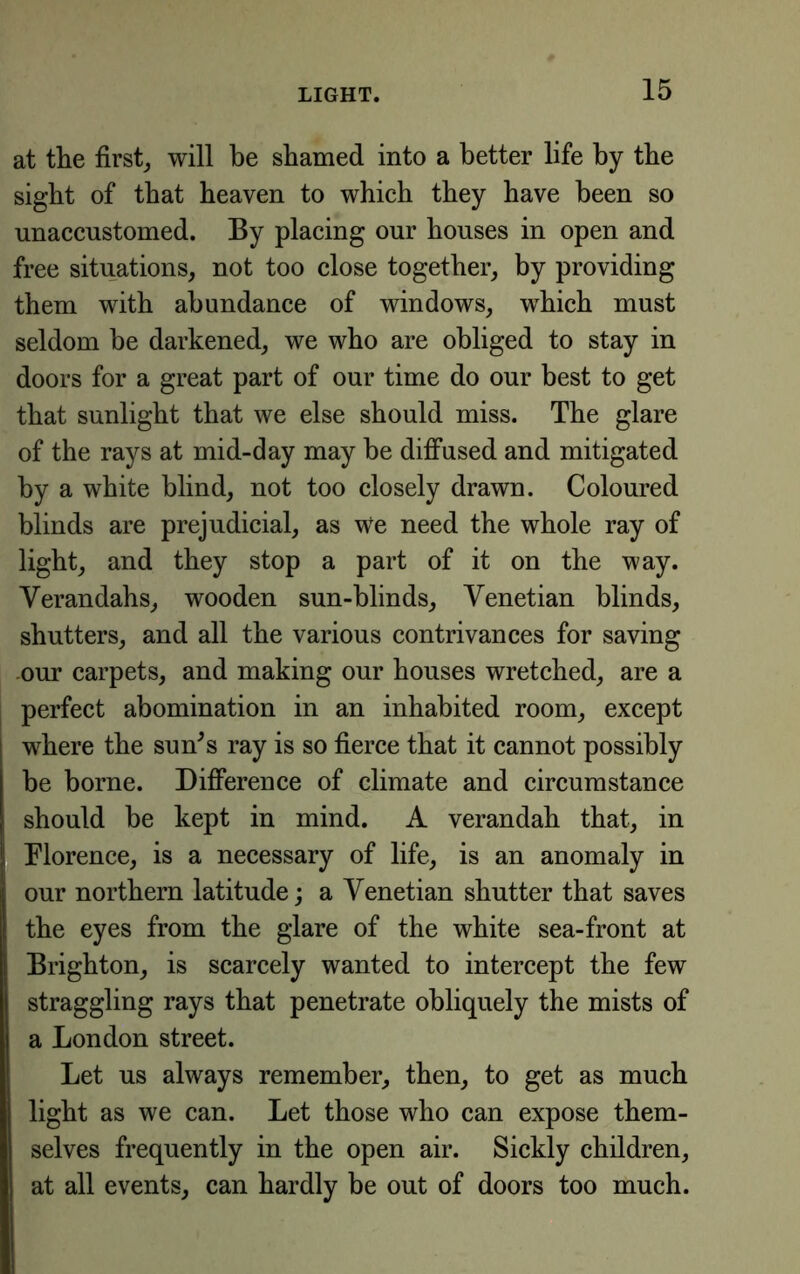 at the first_, will be shamed into a better life by the sight of that heaven to which they have been so unaccustomed. By placing our houses in open and free situations, not too close together, by providing them with abundance of windows, which must seldom he darkened, we who are obliged to stay in doors for a great part of our time do our best to get that sunlight that we else should miss. The glare of the rays at mid-day may he diffused and mitigated by a white blind, not too closely drawn. Coloured blinds are prejudicial, as we need the whole ray of light, and they stop a part of it on the way. Verandahs, wooden sun-blinds, Venetian blinds, shutters, and all the various contrivances for saving -our carpets, and making our houses wretched, are a perfect abomination in an inhabited room, except where the sun^s ray is so fierce that it cannot possibly be borne. Difference of climate and circumstance should be kept in mind. A verandah that, in Florence, is a necessary of life, is an anomaly in our northern latitude; a Venetian shutter that saves the eyes from the glare of the white sea-front at Brighton, is scarcely wanted to intercept the few straggling rays that penetrate obliquely the mists of a London street. Let us always remember, then, to get as much light as we can. Let those who can expose them- selves frequently in the open air. Sickly children, at all events, can hardly be out of doors too much.