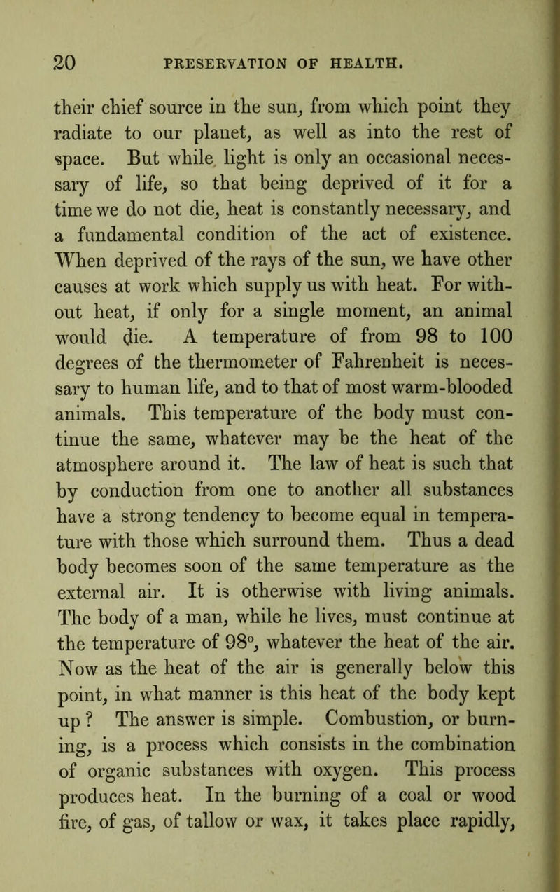their chief source in the sun^ from which point they radiate to our planet, as well as into the rest of j space. But while, light is only an occasional neces- < sary of life, so that being deprived of it for a j time we do not die, heat is constantly necessary, and ] a fundamental condition of the act of existence. When deprived of the rays of the sun, we have other causes at work which supply us with heat. For with- out heat, if only for a single moment, an animal would die. A temperature of from 98 to 100 | degrees of the thermometer of Fahrenheit is neces- j sary to human life, and to that of most warm-blooded animals. This temperature of the body must con- tinue the same, whatever may be the heat of the atmosphere around it. The law of heat is such that by conduction from one to another all substances have a strong tendency to become equal in tempera- ture with those which surround them. Thus a dead body becomes soon of the same temperature as the j external air. It is otherwise with living animals. The body of a man, while he lives, must continue at j the temperature of 98®, whatever the heat of the air. ] Now as the heat of the air is generally below this point, in what manner is this heat of the body kept up ? The answer is simple. Combustion, or burn- ing, is a process which consists in the combination ^ of organic substances with oxygen. This process « produces heat. In the burning of a coal or wood fire, of gas, of tallow or wax, it takes place rapidly.