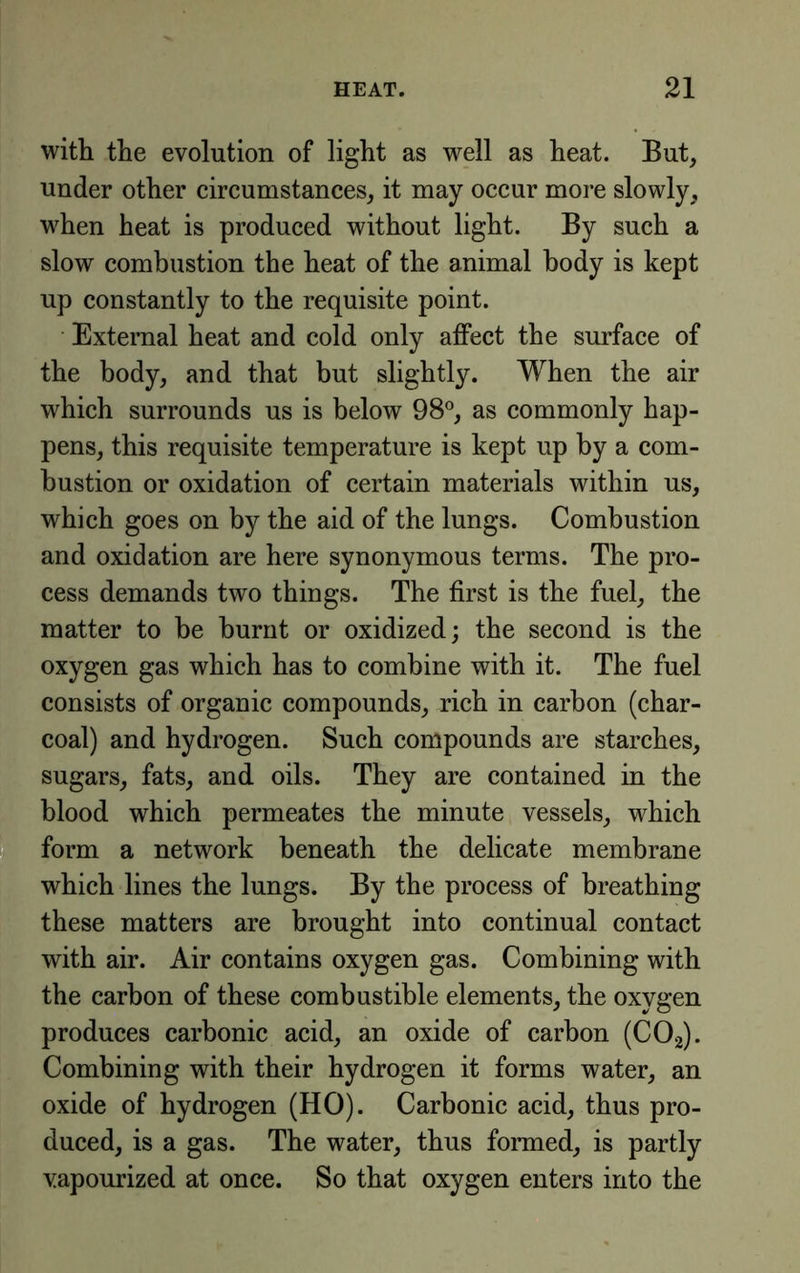 with the evolution of light as well as heat. But, under other circumstances, it may occur more slowly, when heat is produced without light. By such a slow combustion the heat of the animal body is kept up constantly to the requisite point. External heat and cold only affect the surface of the body, and that but slightly. When the air which surrounds us is below 98®, as commonly hap- pens, this requisite temperature is kept up by a com- bustion or oxidation of certain materials within us, which goes on by the aid of the lungs. Combustion and oxidation are here synonymous terms. The pro- cess demands two things. The first is the fuel, the matter to he burnt or oxidized; the second is the oxygen gas which has to combine with it. The fuel consists of organic compounds, rich in carbon (char- coal) and hydrogen. Such compounds are starches, sugars, fats, and oils. They are contained in the blood which permeates the minute vessels, which 2 form a network beneath the delicate membrane which lines the lungs. By the process of breathing these matters are brought into continual contact with air. Air contains oxygen gas. Combining with the carbon of these combustible elements, the oxygen produces carbonic acid, an oxide of carbon (CO2). Combining with their hydrogen it forms water, an oxide of hydrogen (HO). Carbonic acid, thus pro- duced, is a gas. The water, thus formed, is partly vapourized at once. So that oxygen enters into the