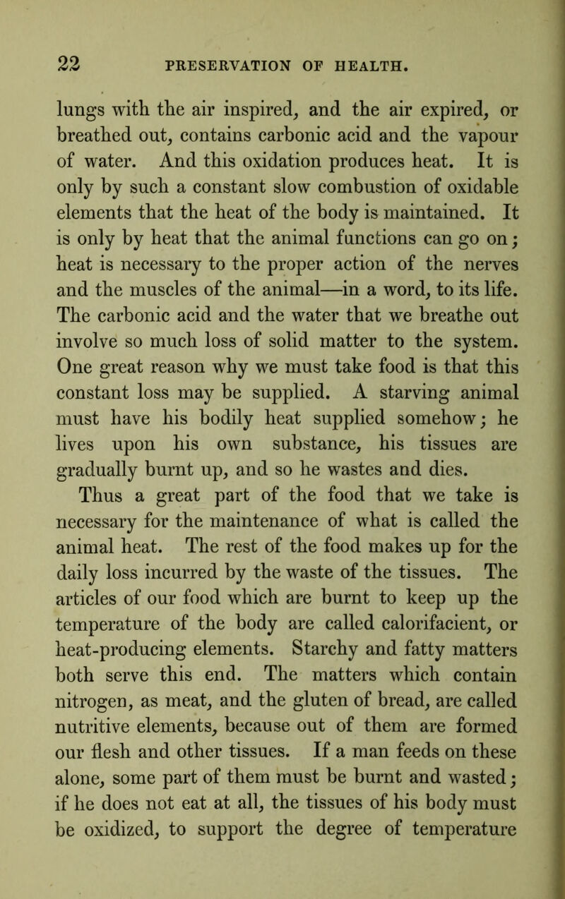 lungs with the air inspired, and the air expired, or breathed out, contains carbonic acid and the vapour of water. And this oxidation produces heat. It is only by such a constant slow combustion of oxidahle elements that the heat of the body is maintained. It is only by heat that the animal functions can go on; heat is necessary to the proper action of the nerves and the muscles of the animal—in a word, to its life. The carbonic acid and the water that we breathe out involve so much loss of solid matter to the system. One great reason why we must take food is that this constant loss may be supplied. A starving animal must have his bodily heat supplied somehow; he lives upon his own substance, his tissues are gradually burnt up, and so he wastes and dies. Thus a great part of the food that we take is necessary for the maintenance of what is called the animal heat. The rest of the food makes up for the daily loss incurred by the waste of the tissues. The articles of our food which are burnt to keep up the temperature of the body are called calorifacient, or heat-producing elements. Starchy and fatty matters both serve this end. The matters which contain nitrogen, as meat, and the gluten of bread, are called nutritive elements, because out of them are formed our flesh and other tissues. If a man feeds on these alone, some part of them must he burnt and wasted; if he does not eat at all, the tissues of his body must be oxidized, to support the degree of temperature