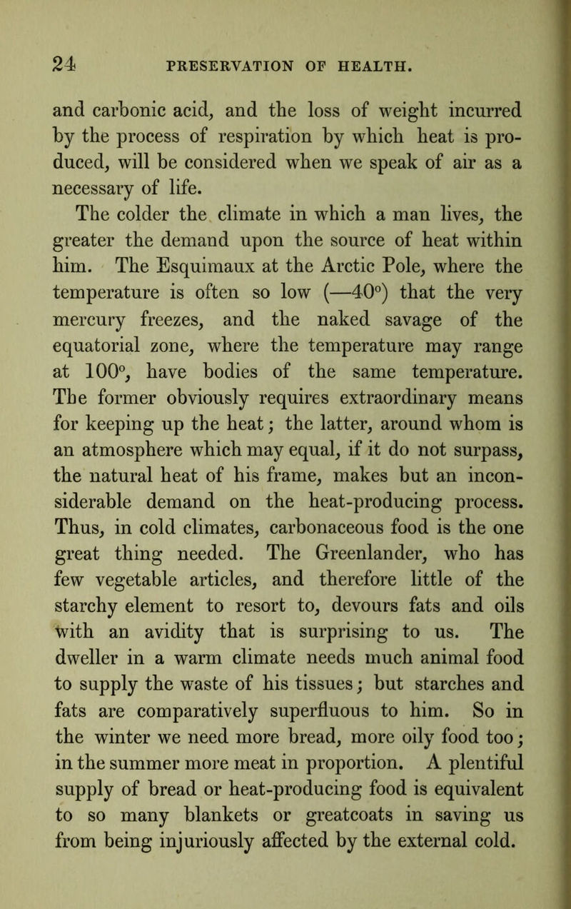 and carbonic acid, and the loss of weight incurred by the process of respiration by whieh heat is pro- duced, will be considered when we speak of air as a necessary of life. The colder the climate in which a man lives, the greater the demand upon the source of heat within him. The Esquimaux at the Aretic Pole, where the temperature is often so low (—40°) that the very mercury freezes, and the naked savage of the equatorial zone, where the temperature may range at 100°, have bodies of the same temperature. The former obviously requires extraordinary means for keeping up the heat; the latter, around whom is an atmosphere which may equal, if it do not surpass, the natural heat of his frame, makes but an incon- siderable demand on the heat-producing process. Thus, in cold climates, carbonaceous food is the one great thing needed. The Greenlander, who has few vegetable artieles, and therefore little of the starehy element to resort to, devours fats and oils with an avidity that is surprising to us. The dweller in a warm climate needs much animal food to supply the waste of his tissues; but starehes and fats are comparatively superfluous to him. So in the winter we need more bread, more oily food too; in the summer more meat in proportion. A plentiful supply of bread or heat-producing food is equivalent to so many blankets or greatcoats in saving us from being injuriously affected by the external cold.