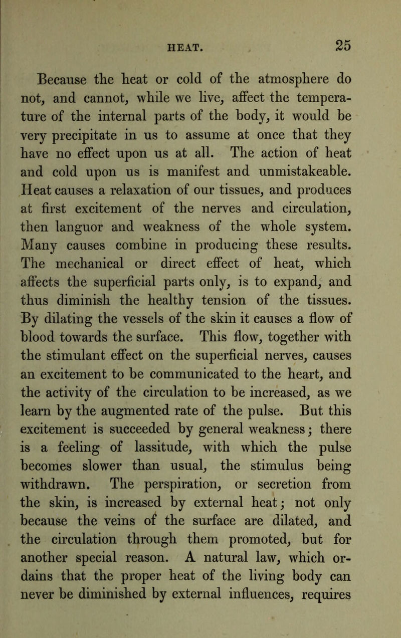 Because the heat or cold of the atmosphere do not, and cannot, while we live, affect the tempera- ture of the internal parts of the body, it would be very precipitate in us to assume at once that they have no effect upon us at all. The action of heat and cold upon us is manifest and unmistakeable. Heat causes a relaxation of our tissues, and produces at first excitement of the nerves and circulation, then languor and weakness of the whole system. Many causes combine in producing these results. The mechanical or direct effect of heat, which affects the superficial parts only, is to expand, and thus diminish the healthy tension of the tissues. By dilating the vessels of the skin it causes a flow of blood towards the surface. This flow, together with the stimulant effect on the superficial nerves, causes an excitement to be communicated to the heart, and the activity of the circulation to be increased, as we learn by the augmented rate of the pulse. But this S excitement is succeeded by general weakness; there is a feeling of lassitude, with which the pulse becomes slower than usual, the stimulus being withdrawn. The perspiration, or secretion from the skin, is increased by external heat; not only because the veins of the surface are dilated, and the circulation through them promoted, but for another special reason. A natural law, which or- dains that the proper heat of the living body can never be diminished by external influences, requires