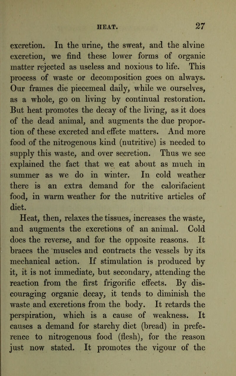 excretion. In the nrine, the sweat, and the alvine excretion, we find these lower forms of organic matter rejected as useless and noxious to life. This process of waste or decomposition goes on always. Our frames die piecemeal daily, while we ourselves, as a whole, go on living by continual restoration. But heat promotes the decay of the living, as it does of the dead animal, and augments the due propor- tion of these excreted and effete matters. And more food of the nitrogenous kind (nutritive) is needed to supply this waste, and over secretion. Thus we see explained the fact that we^ eat about as much in summer as we do in winter. In cold weather there is an extra demand for the calorifacient food, in warm weather for the nutritive articles of diet. Heat, then, relaxes the tissues, increases the waste, and augments the excretions of an animal. Cold does the reverse, and for the opposite reasons. It braces the muscles and contracts the vessels by its mechanical action. If stimulation is produced by it, it is not immediate, but secondary, attending the reaction from the first frigorific effects. By dis- couraging organic decay, it tends to diminish the waste and excretions from the body. It retards the perspiration, which is a cause of weakness. It causes a demand for starchy diet (bread) in prefe- rence to nitrogenous food (flesh), for the reason just now stated. It promotes the vigour of the