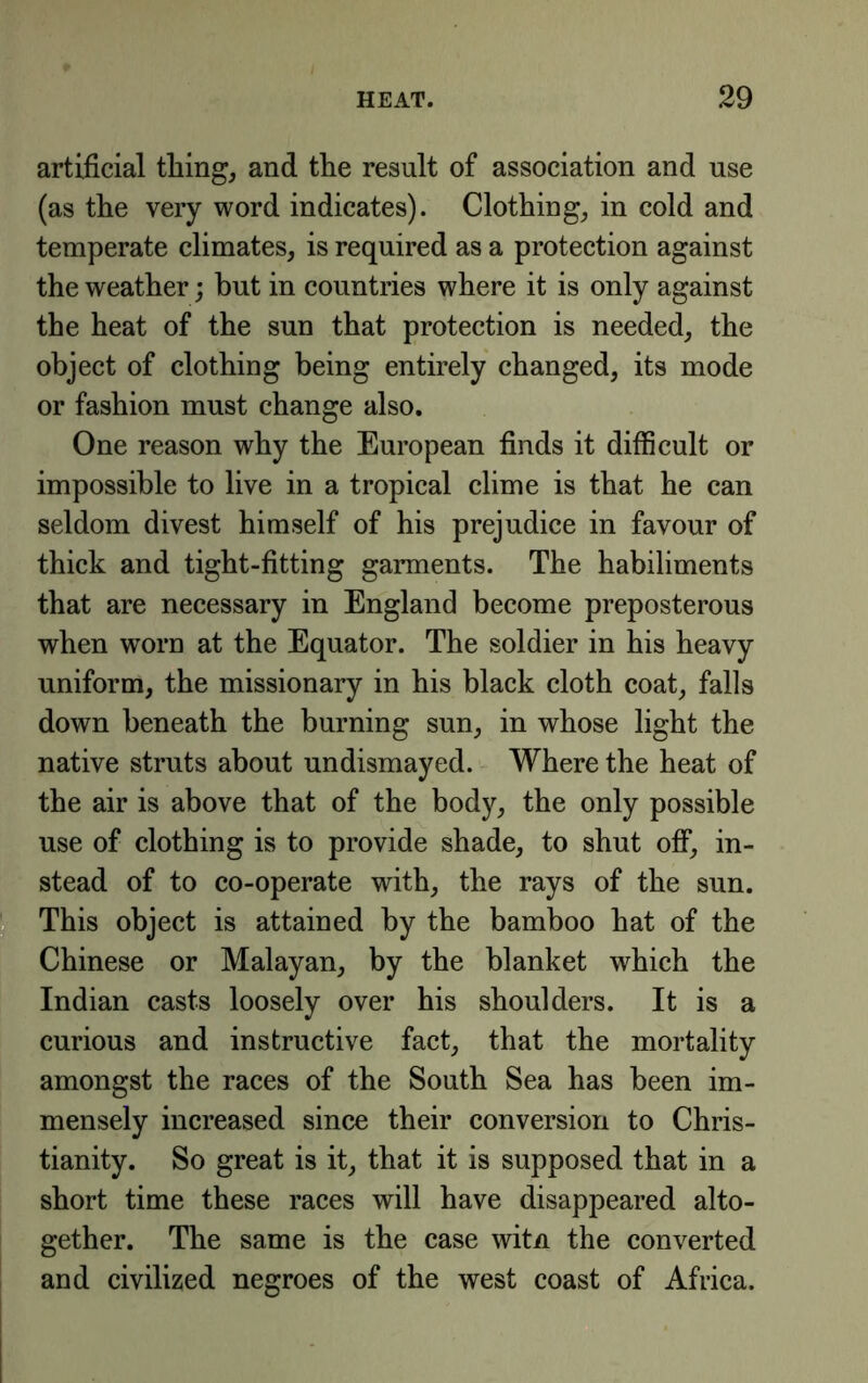 artificial thing, and the result of association and use (as the very word indicates). Clothing, in cold and temperate climates, is required as a protection against the weather; but in countries where it is only against the heat of the sun that protection is needed, the object of clothing being entirely changed, its mode or fashion must change also. One reason why the European finds it difficult or impossible to live in a tropical clime is that he can seldom divest himself of his prejudice in favour of thick and tight-fitting garments. The habiliments that are necessary in England become preposterous when worn at the Equator. The soldier in his heavy uniform, the missionary in his black cloth coat, falls down beneath the burning sun, in whose light the native struts about undismayed. Where the heat of the air is above that of the body, the only possible use of clothing is to provide shade, to shut off, in- stead of to co-operate with, the rays of the sun. This object is attained by the bamboo hat of the Chinese or Malayan, by the blanket which the Indian casts loosely over his shoulders. It is a curious and instructive fact, that the mortality amongst the races of the South Sea has been im- mensely increased since their conversion to Chris- tianity. So great is it, that it is supposed that in a short time these races will have disappeared alto- gether. The same is the case witn the converted and civilized negroes of the west coast of Africa.