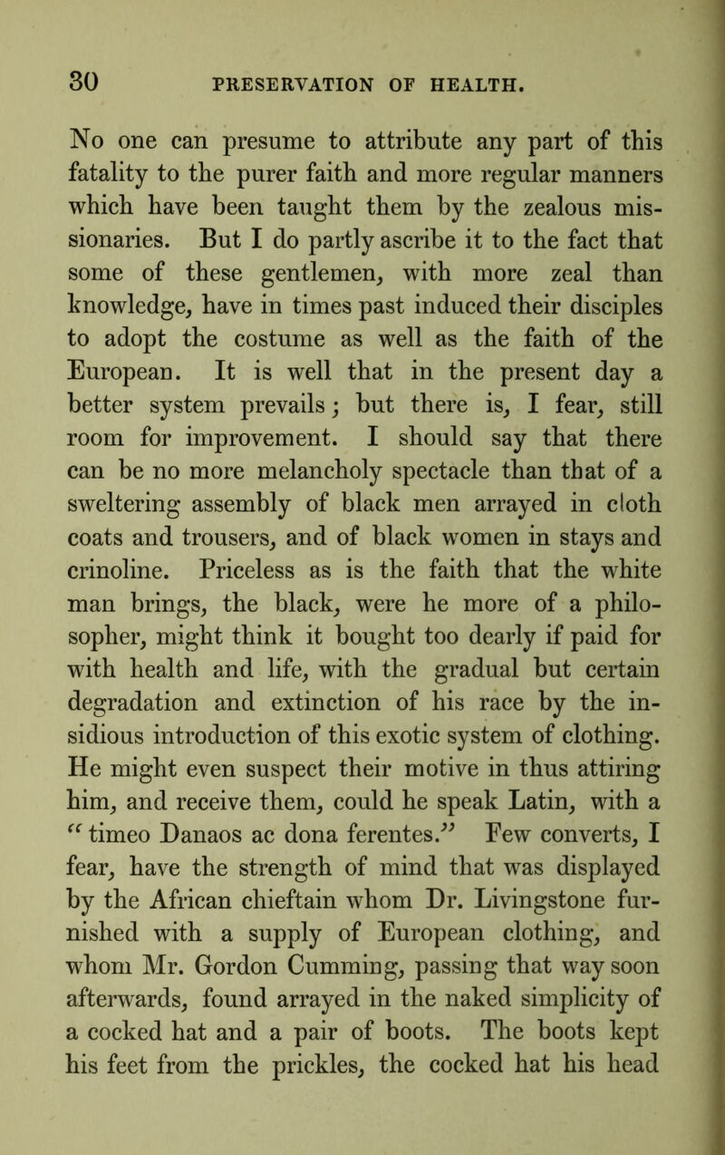 No one can presume to attribute any part of this fatality to the purer faith and more regular manners which have been taught them by the zealous mis- sionaries. But I do partly ascribe it to the fact that some of these gentlemen, with more zeal than knowledge, have in times past induced their disciples to adopt the costume as well as the faith of the European. It is well that in the present day a better system prevails; but there is, I fear, still room for improvement. I should say that there can be no more melancholy spectacle than that of a sweltering assembly of black men arrayed in cloth coats and trousers, and of black women in stays and crinoline. Priceless as is the faith that the white man brings, the black, were he more of a philo- sopher, might think it bought too dearly if paid for with health and life, with the gradual but certain degradation and extinction of his race by the in- sidious introduction of this exotic system of clothing. He might even suspect their motive in thus attiring him, and receive them, could he speak Latin, with a timeo Danaos ac dona ferentes.^^ Few converts, I fear, have the strength of mind that was displayed by the African chieftain whom Dr. Livingstone fur- nished with a supply of European clothing, and whom Mr. Gordon Gumming, passing that way soon afterwards, found arrayed in the naked simplicity of a cocked hat and a pair of boots. The boots kept his feet from the prickles, the cocked hat his head