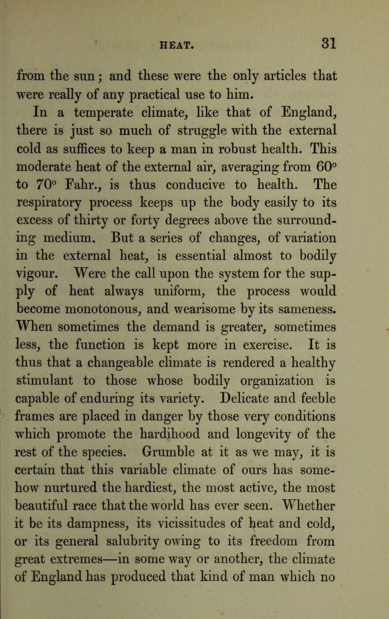 from the sun; and these were the only articles that were really of any practical use to him. In a temperate climate, like that of England, there is just so much of struggle with the external cold as suffices to keep a man in robust health. This moderate heat of the external air, averaging from 60° to 70° Eahr., is thus conducive to health. The respiratory process keeps up the body easily to its excess of thirty or forty degrees above the surround- ing medium. But a series of changes, of variation in the external heat, is essential almost to bodily vigour. Were the call upon the system for the sup- ply of heat always uniform, the process would become monotonous, and wearisome by its sameness. When sometimes the demand is greater, sometimes less, the function is kept more in exercise. It is thus that a changeable climate is rendered a healthy stimulant to those whose bodily organization is capable of enduring its variety. Delicate and feeble frames are placed in danger by those very conditions which promote the hardihood and longevity of the rest of the species. Grumble at it as we may, it is certain that this variable climate of ours has some- how nurtured the hardiest, the most active, the most beautiful race that the world has ever seen. Whether it be its dampness, its vicissitudes of heat and cold, or its general salubrity owing to its freedom from great extremes—in some way or another, the climate of England has produced that kind of man which no