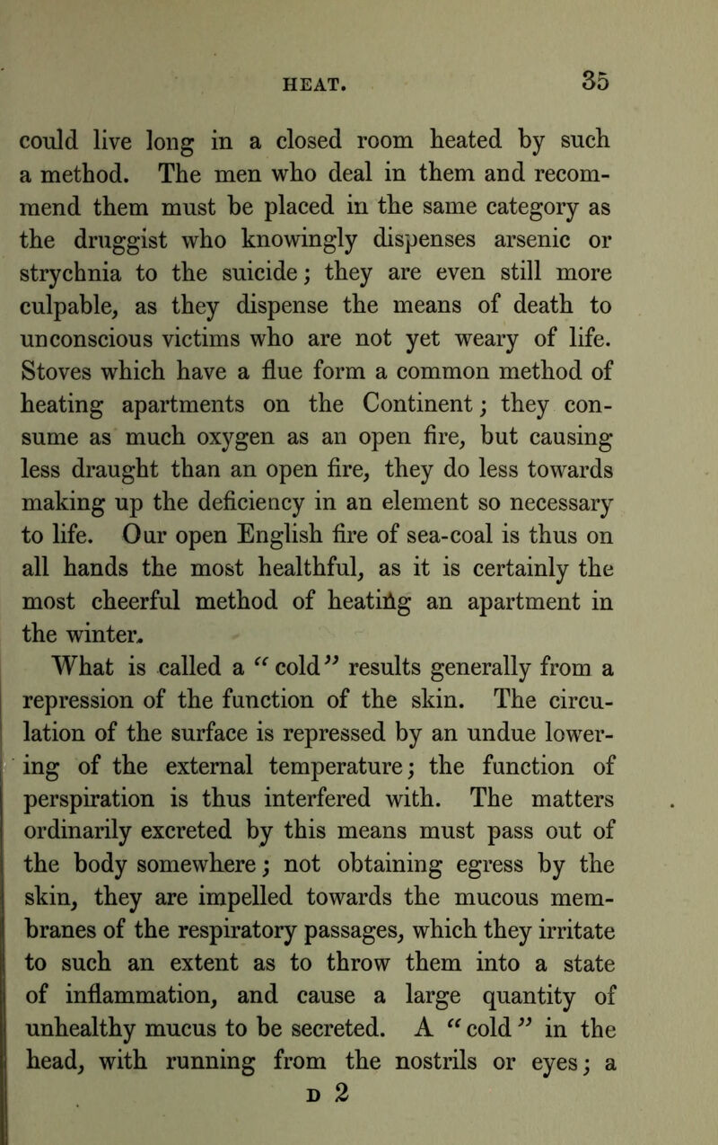 could live long in a closed room heated by such a method. The men who deal in them and recom- mend them must he placed in the same category as the druggist who knowingly dispenses arsenic or strychnia to the suicide; they are even still more culpable, as they dispense the means of death to unconscious victims who are not yet weary of life. Stoves which have a flue form a common method of heating apartments on the Continent; they con- sume as much oxygen as an open fire, but causing less draught than an open fire, they do less towards making up the deficiency in an element so necessary to life. Our open English fire of sea-coal is thus on all hands the most healthful, as it is certainly the most cheerful method of heating an apartment in the winter^ What is called a cold results generally from a repression of the function of the skin. The circu- lation of the surface is repressed by an undue lower- ing of the external temperature; the function of perspiration is thus interfered with. The matters ordinarily excreted by this means must pass out of the body somewhere; not obtaining egress by the skin, they are impelled towards the mucous mem- branes of the respiratory passages, which they irritate to such an extent as to throw them into a state of inflammation, and cause a large quantity of unhealthy mucus to be secreted. A “ cold in the head, with running from the nostrils or eyes; a D 2