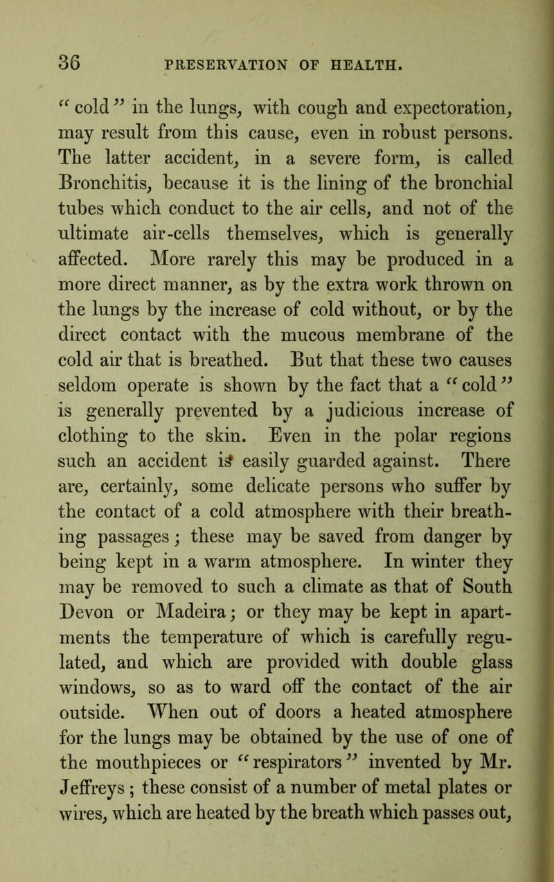 “ cold in the lungs, with cough and expectoration, may result from this cause, even in robust persons. The latter accident, in a severe form, is called Bronchitis, because it is the lining of the bronchial tubes which conduct to the air cells, and not of the ultimate air-cells themselves, which is generally affected. More rarely this may be produced in a more direct manner, as by the extra work thrown on the lungs by the increase of cold without, or by the direct contact with the mucous membrane of the cold air that is breathed. But that these two causes seldom operate is shown by the fact that a cold is generally prevented by a judicious increase of clothing to the skin. Even in the polar regions such an accident i^ easily guarded against. There are, certainly, some delicate persons who suffer by the contact of a cold atmosphere with their breath- ing passages; these may be saved from danger by being kept in a warm atmosphere. In winter they may be removed to such a climate as that of South Devon or Madeira; or they may be kept in apart- ments the temperature of which is carefully regu- lated, and which are provided with double glass windows, so as to ward off the contact of the air outside. When out of doors a heated atmosphere for the lungs may be obtained by the use of one of the mouthpieces or respirators invented by Mr. Jeffreys ; these consist of a number of metal plates or wires, which are heated by the breath which passes out,