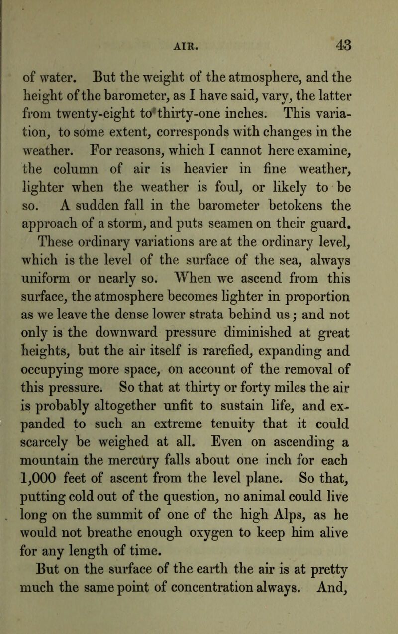 i of water. But the weight of the atmosphere, and the height of the barometer, as I have said, vary, the latter from twenty-eight toHhirty-one inches. This varia- tion, to some extent, corresponds with changes in the weather. For reasons, which I cannot here examine, the column of air is heavier in fine weather, lighter when the weather is foul, or likely to he so. A sudden fall in the barometer betokens the approach of a storm, and puts seamen on their guard. These ordinary variations are at the ordinary level, which is the level of the surface of the sea, always uniform or nearly so. When we ascend from this surface, the atmosphere becomes lighter in proportion as we leave the dense lower strata behind us; and not only is the downward pressure diminished at great heights, but the air itself is rarefied, expanding and occupying more space, on account of the removal of this pressure. So that at thirty or forty miles the air is probably altogether unfit to sustain life, and ex- panded to such an extreme tenuity that it could scarcely be weighed at all. Even on ascending a mountain the merciiry falls about one inch for each 1,000 feet of ascent from the level plane. So that, putting cold out of the question, no animal could live . long on the summit of one of the high Alps, as he would not breathe enough oxygen to keep him alive for any length of time. But on the surface of the earth the air is at pretty much the same point of concentration always. And,