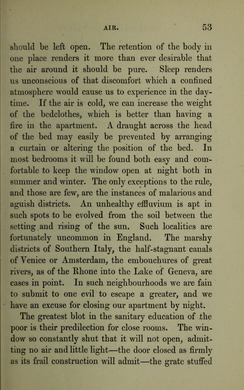 should be left open. The retention of the body in one place renders it more than ever desirable that the air around it should be pure. Sleep renders us unconscious of that discomfort which a confined atmosphere would cause us to experience in the day- time. If the air is cold, we can increase the weight of the bedclothes, which is better than having a fire in the apartment. A draught across the head of the bed may easily be prevented by arranging a curtain or altering the position of the bed. In most bedrooms it will be found both easy and com- fortable to keep the window open at night both in summer and winter. The only exceptions to the rule, and those are few, are the instances of malarious and aguish districts. An unhealthy efSuvium is apt in such spots to be evolved from the soil between the setting and rising of the sun. Such localities are fortunately uncommon in England. The marshy districts of Southern Italy, the half-stagnant canals of Venice or Amsterdam, the embouchures of great rivers, as of the Ehone into the Lake of Geneva, are cases in point. In such neighbourhoods we are fain to submit to one evil to escape a greater, and we have an excuse for closing our apartment by night. The greatest blot in the sanitary education of the poor is their predilection for close rooms. The win- dow so constantly shut that it will not open, admit- ting no air and little light—the door closed as firmly as its frail construction will admit—the grate stuffed