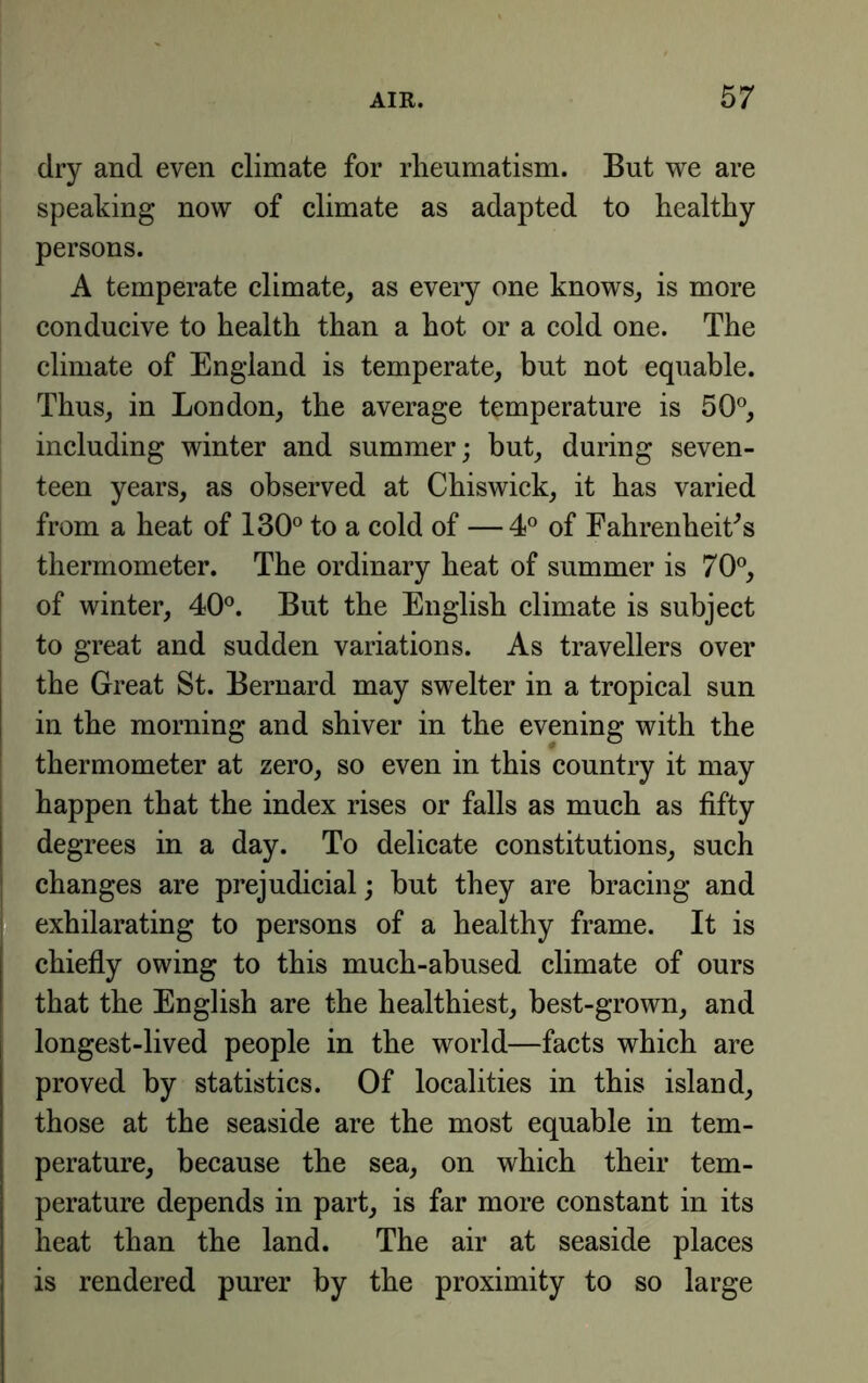 dry and even climate for rheumatism. But we are speaking now of climate as adapted to healthy persons. A temperate climate, as every one knows, is more conducive to health than a hot or a cold one. The climate of England is temperate, but not equable. Thus, in London, the average temperature is 50®, including winter and summer; but, during seven- teen years, as observed at Chiswick, it has varied from a heat of 130® to a cold of —4® of FahrenheiCs thermometer. The ordinary heat of summer is 70®, of winter, 40®. But the English climate is subject to great and sudden variations. As travellers over the Great St. Bernard may swelter in a tropical sun in the morning and shiver in the evening with the thermometer at zero, so even in this country it may happen that the index rises or falls as much as fifty degrees in a day. To delicate constitutions, such changes are prejudicial; but they are bracing and j exhilarating to persons of a healthy frame. It is chiefly owing to this much-abused climate of ours that the English are the healthiest, best-grown, and longest-lived people in the world—facts which are proved by statistics. Of localities in this island, those at the seaside are the most equable in tem- perature, because the sea, on which their tem- perature depends in part, is far more constant in its heat than the land. The air at seaside places is rendered purer by the proximity to so large