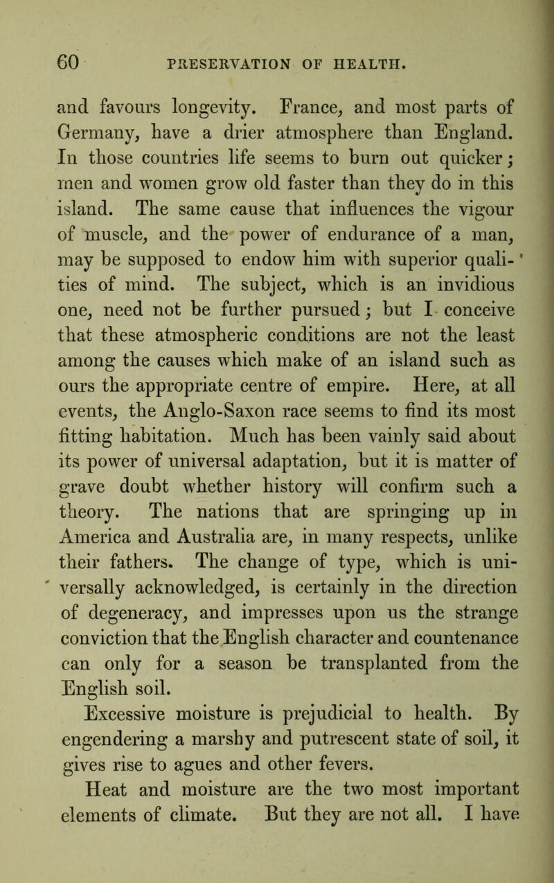 and favours longevity. France, and most parts of Germany, have a drier atmosphere than England. In those countries life seems to burn out quicker; men and women grow old faster than they do in this island. The same cause that influences the vigour of muscle, and the power of endurance of a man, may be supposed to endow him with superior quali-' ties of mind. The subject, which is an invidious one, need not be further pursued; but I- conceive that these atmospheric conditions are not the least among the causes which make of an island such as ours the appropriate centre of empire. Here, at all events, the Anglo-Saxon race seems to And its most fitting habitation. Much has been vainly said about its power of universal adaptation, hut it is matter of grave doubt whether history will confirm such a theory. The nations that are springing up in America and Australia are, in many respects, unlike their fathers. The change of type, which is uni- versally acknowledged, is certainly in the direction of degeneracy, and impresses upon us the strange conviction that the English character and countenance can only for a season he transplanted from the English soil. Excessive moisture is prejudicial to health. By engendering a marshy and putrescent state of soil, it gives rise to agues and other fevers. Heat and moisture are the two most important elements of climate. But they are not all. I have