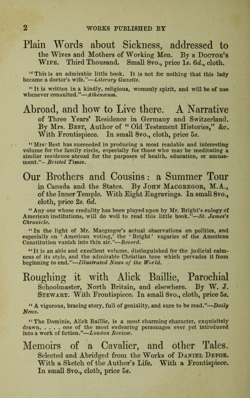 Plain Words about Sickness, addressed to the Wives and Mothers of Working Men. By a Doctoe’s Wife. Third Thousand. Small 8vo., price Is. 6d., cloth. “Thisis an admirable little book. It is not for nothing that this lady became a doctor’s wife.”—Literary Gazette. “ It is written in a kindly, religious, womanly spirit, and will be of use whenever consulted.”—Athenceum. Abroad, and how to Live there. A Narrative of Three Years’ Kesidence in Germany and Switzerland. By Mrs. Best, Author of “ Old Testament Histories,” &c. With Frontispiece. In small 8vo., cloth, price hs. “MrsrBest has succeeded in producing a most readable and interesting volume for the family circle, especially for those who may be meditating a similar residence abroad for the purposes of health, education, or amuse- ment.”— Bristol Times. Our Brothers and Cousins: a Summer Tour in Canada and the States. By John Macgregoe, M.A., of the Inner Temple. With Eight Engravings. In small 8vo., cloth, price 2^. Qd. “Any one whose credulity has been played upon by Mr. Bright’s eulogy of American institutions, will do well to read this little book.”—St. James's Chronicle. “ In the light of Mr. Macgregor’s actual observations on politics, and especially on ‘American voting,’ the ‘Bright’ vagaries of the American Constitution vanish into thin air.”—Record. “It is an able and excellent volume, distinguished for the judicial calm- ness of its style, and the admirable Christian tone which pervades it from beginning to end.”—Illustrated News of the World. Boughing it with Alick Baillie, Parochial Schoolmaster, North Britain, and elsewhere. By W. J. Stewaet. With Frontispiece. In small 8vo., cloth, price 5^. “ A vigorous, bracing story, full of geniality, and sure to be read.”—Daily News. “The Dominie, Alick Baillie, is a most charming character, exquisitely drawn, .... one of the most endearing personages ever yet introduced into a work of fiction.”—London Review. Memoirs of a Cavalier, and other Tales. Selected and Abridged from the Works of Daniel Defoe. With a Sketch of the Author’s Life. With a Frontispiece. In small 8vo., cloth, price 5^.