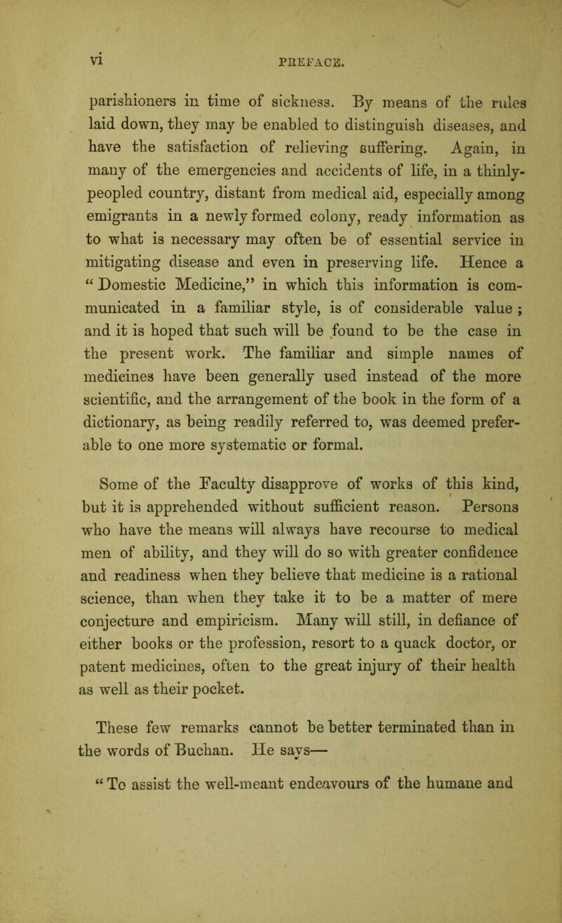 parishioners in time of sickness. Bj means of tlie rules laid down, they may be enabled to distinguish diseases, and have the satisfaction of relieving suffering. Again, in many of the emergencies and accidents of life, in a thinly- peopled country, distant from medical aid, especially among emigrants in a newly formed colony, ready information as to what is necessary may often be of essential service in mitigating disease and even in preserving life. Hence a “ Domestic Medicine,” in which this information is com- municated in a familiar style, is of considerable value ; and it is hoped that such will be found to be the case in the present work. The familiar and simple names of medicines have been generally used instead of the more scientific, and the arrangement of the book in the form of a dictionary, as being readily referred to, was deemed prefer- able to one more systematic or formal. Some of the Faculty disapprove of works of this kind, but it is apprehended without sufficient reason. Persons who have the means will always have recourse to medical men of ability, and they will do so with greater confidence and readiness when they believe that medicine is a rational science, than when they take it to be a matter of mere conjecture and empiricism. Many will still, in defiance of either books or the profession, resort to a quack doctor, or patent medicines, often to the great injury of their health as well as their pocket. These few remarks cannot be better terminated than in the words of Buchan. He says— “ To assist the well-meant endeavours of the humane and